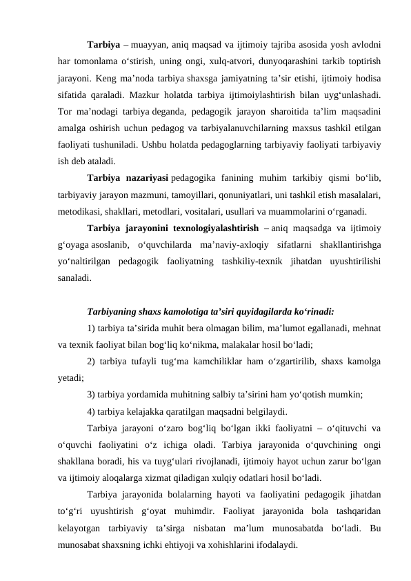Tarbiya – muayyan, aniq maqsad va ijtimoiy tajriba asosida yosh avlodni
har tomonlama oʻstirish, uning ongi, xulq-atvori, dunyoqarashini tarkib toptirish
jarayoni. Keng ma’noda tarbiya shaxsga jamiyatning ta’sir etishi, ijtimoiy hodisa
sifatida qaraladi. Mazkur holatda tarbiya ijtimoiylashtirish bilan uygʻunlashadi.
Tor ma’nodagi tarbiya deganda, pedagogik jarayon sharoitida ta’lim maqsadini
amalga oshirish uchun pedagog va tarbiyalanuvchilarning maxsus tashkil etilgan
faoliyati tushuniladi. Ushbu holatda pedagoglarning tarbiyaviy faoliyati tarbiyaviy
ish deb ataladi.
Tarbiya  nazariyasi pedagogika  fanining  muhim  tarkibiy  qismi  boʻlib,
tarbiyaviy jarayon mazmuni, tamoyillari, qonuniyatlari, uni tashkil etish masalalari,
metodikasi, shakllari, metodlari, vositalari, usullari va muammolarini oʻrganadi.
Tarbiya jarayonini texnologiyalashtirish – aniq maqsadga va ijtimoiy
gʻoyaga asoslanib,  oʻquvchilarda  ma’naviy-axloqiy  sifatlarni  shakllantirishga
yoʻnaltirilgan  pedagogik  faoliyatning  tashkiliy-texnik  jihatdan  uyushtirilishi
sanaladi.
Tarbiyaning shaxs kamolotiga ta’siri quyidagilarda koʻrinadi:
1) tarbiya ta’sirida muhit bera olmagan bilim, ma’lumot egallanadi, mehnat
va texnik faoliyat bilan bogʻliq koʻnikma, malakalar hosil boʻladi;
2) tarbiya tufayli tugʻma kamchiliklar ham oʻzgartirilib, shaxs kamolga
yetadi;
3) tarbiya yordamida muhitning salbiy ta’sirini ham yoʻqotish mumkin;
4) tarbiya kelajakka qaratilgan maqsadni belgilaydi.
Tarbiya jarayoni oʻzaro bogʻliq boʻlgan ikki faoliyatni – oʻqituvchi va
oʻquvchi  faoliyatini  oʻz  ichiga  oladi.  Tarbiya  jarayonida  oʻquvchining  ongi
shakllana boradi, his va tuygʻulari rivojlanadi, ijtimoiy hayot uchun zarur boʻlgan
va ijtimoiy aloqalarga xizmat qiladigan xulqiy odatlari hosil boʻladi.
Tarbiya jarayonida bolalarning hayoti va faoliyatini pedagogik jihatdan
toʻgʻri  uyushtirish  gʻoyat  muhimdir.  Faoliyat  jarayonida  bola  tashqaridan
kelayotgan  tarbiyaviy  ta’sirga  nisbatan  ma’lum  munosabatda  boʻladi.  Bu
munosabat shaxsning ichki ehtiyoji va xohishlarini ifodalaydi.
