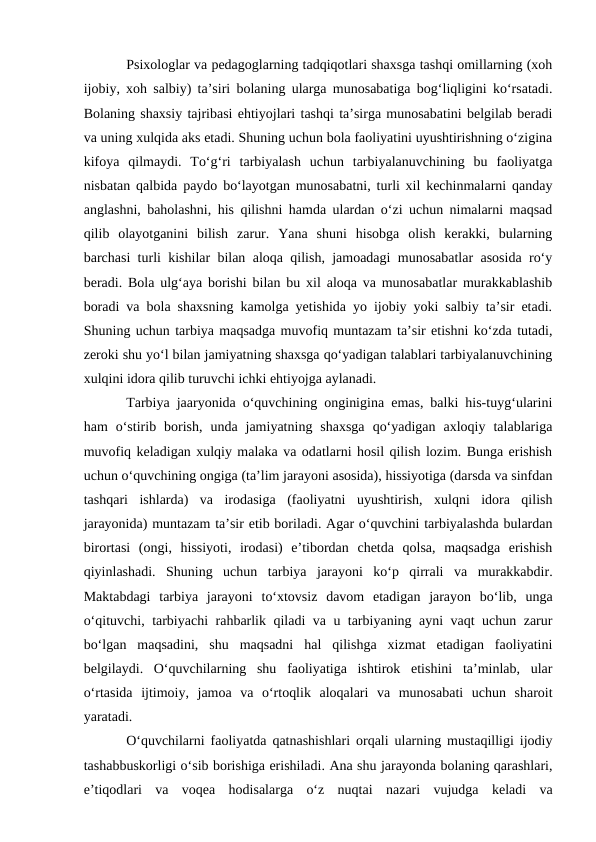 Psixologlar va pedagoglarning tadqiqotlari shaxsga tashqi omillarning (xoh
ijobiy, xoh salbiy) ta’siri bolaning ularga munosabatiga bogʻliqligini koʻrsatadi.
Bolaning shaxsiy tajribasi ehtiyojlari tashqi ta’sirga munosabatini belgilab beradi
va uning xulqida aks etadi. Shuning uchun bola faoliyatini uyushtirishning oʻzigina
kifoya  qilmaydi.  Toʻgʻri  tarbiyalash  uchun  tarbiyalanuvchining  bu  faoliyatga
nisbatan qalbida paydo boʻlayotgan munosabatni, turli xil kechinmalarni qanday
anglashni, baholashni, his qilishni hamda ulardan oʻzi uchun nimalarni maqsad
qilib  olayotganini  bilish  zarur.  Yana  shuni  hisobga  olish  kerakki,  bularning
barchasi turli kishilar bilan aloqa qilish, jamoadagi munosabatlar asosida roʻy
beradi. Bola ulgʻaya borishi bilan bu xil aloqa va munosabatlar murakkablashib
boradi va bola shaxsning kamolga yetishida yo ijobiy yoki salbiy ta’sir etadi.
Shuning uchun tarbiya maqsadga muvofiq muntazam ta’sir etishni koʻzda tutadi,
zeroki shu yoʻl bilan jamiyatning shaxsga qoʻyadigan talablari tarbiyalanuvchining
xulqini idora qilib turuvchi ichki ehtiyojga aylanadi.
Tarbiya jaaryonida oʻquvchining onginigina emas, balki his-tuygʻularini
ham  oʻstirib  borish,  unda  jamiyatning  shaxsga  qoʻyadigan  axloqiy  talablariga
muvofiq keladigan xulqiy malaka va odatlarni hosil qilish lozim. Bunga erishish
uchun oʻquvchining ongiga (ta’lim jarayoni asosida), hissiyotiga (darsda va sinfdan
tashqari  ishlarda)  va  irodasiga  (faoliyatni  uyushtirish,  xulqni  idora  qilish
jarayonida) muntazam ta’sir etib boriladi. Agar oʻquvchini tarbiyalashda bulardan
birortasi  (ongi,  hissiyoti,  irodasi)  e’tibordan  chetda  qolsa,  maqsadga  erishish
qiyinlashadi.  Shuning  uchun  tarbiya  jarayoni  koʻp  qirrali  va  murakkabdir.
Maktabdagi  tarbiya  jarayoni  toʻxtovsiz  davom  etadigan  jarayon  boʻlib,  unga
oʻqituvchi, tarbiyachi rahbarlik qiladi va u tarbiyaning ayni vaqt uchun zarur
boʻlgan  maqsadini,  shu  maqsadni  hal  qilishga  xizmat  etadigan  faoliyatini
belgilaydi.  Oʻquvchilarning  shu  faoliyatiga  ishtirok  etishini  ta’minlab,  ular
oʻrtasida  ijtimoiy,  jamoa  va  oʻrtoqlik  aloqalari  va  munosabati  uchun  sharoit
yaratadi.
Oʻquvchilarni faoliyatda qatnashishlari orqali ularning mustaqilligi ijodiy
tashabbuskorligi oʻsib borishiga erishiladi. Ana shu jarayonda bolaning qarashlari,
e’tiqodlari  va  voqea  hodisalarga  oʻz  nuqtai  nazari  vujudga  keladi  va
