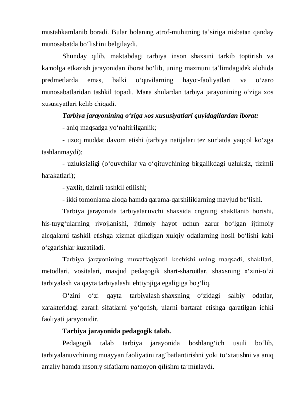 mustahkamlanib boradi. Bular bolaning atrof-muhitning ta’siriga nisbatan qanday
munosabatda boʻlishini belgilaydi.
Shunday  qilib,  maktabdagi  tarbiya  inson  shaxsini  tarkib  toptirish  va
kamolga etkazish jarayonidan iborat boʻlib, uning mazmuni ta’limdagidek alohida
predmetlarda  emas,  balki  oʻquvilarning  hayot-faoliyatlari  va  oʻzaro
munosabatlaridan tashkil topadi. Mana shulardan tarbiya jarayonining oʻziga xos
xususiyatlari kelib chiqadi.
Tarbiya jarayonining oʻziga xos xususiyatlari quyidagilardan iborat:
- aniq maqsadga yoʻnaltirilganlik;
- uzoq muddat davom etishi (tarbiya natijalari tez sur’atda yaqqol koʻzga
tashlanmaydi);
- uzluksizligi (oʻquvchilar va oʻqituvchining birgalikdagi uzluksiz, tizimli
harakatlari);
- yaxlit, tizimli tashkil etilishi;
- ikki tomonlama aloqa hamda qarama-qarshiliklarning mavjud boʻlishi.
Tarbiya jarayonida tarbiyalanuvchi shaxsida ongning shakllanib borishi,
his-tuygʻularning  rivojlanishi,  ijtimoiy  hayot  uchun  zarur  boʻlgan  ijtimoiy
aloqalarni tashkil etishga xizmat qiladigan xulqiy odatlarning hosil boʻlishi kabi
oʻzgarishlar kuzatiladi.
Tarbiya  jarayonining  muvaffaqiyatli  kechishi  uning  maqsadi,  shakllari,
metodlari,  vositalari,  mavjud  pedagogik  shart-sharoitlar,  shaxsning  oʻzini-oʻzi
tarbiyalash va qayta tarbiyalashi ehtiyojiga egaligiga bogʻliq.
Oʻzini  oʻzi  qayta  tarbiyalash shaxsning  oʻzidagi  salbiy  odatlar,
xarakteridagi zararli sifatlarni yoʻqotish, ularni bartaraf etishga qaratilgan ichki
faoliyati jarayonidir.
Tarbiya jarayonida pedagogik talab.
Pedagogik  talab  tarbiya  jarayonida  boshlangʻich  usuli  boʻlib,
tarbiyalanuvchining muayyan faoliyatini ragʻbatlantirishni yoki toʻxtatishni va aniq
amaliy hamda insoniy sifatlarni namoyon qilishni ta’minlaydi.
