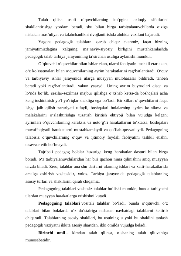 Talab  qilish  usuli  oʻquvchilarning  koʻpgina  axloqiy  sifatlarini
shakllantirishga  yordam  beradi,  shu  bilan  birga  tarbiyalanuvchilarda  oʻziga
nisbatan mas’uliyat va talabchanlikni rivojlantirishda alohida vazifani bajaradi.
Yagona  pedagogik  talablarni  qarab  chiqar  ekanmiz,  faqat  bizning
jamiyatimizdagina  xalqning  ma’naviy-siyosiy  birligini  mustahkamlashda
pedagogik talab tarbiya jarayonining ta’sirchan usuliga aylanishi mumkin.
Oʻqituvchi oʻquvchilar bilan ishlar ekan, ularni faoliyatini tashkil etar ekan,
oʻz koʻrsatmalari bilan oʻquvchilarning ayrim harakatlarini ragʻbatlantiradi. Oʻquv
va  tarbiyaviy  ishlar  jarayonida  ularga  muayyan  mulohazalar  bildiradi,  tanbeh
beradi  yoki  ragʻbatlantiradi,  yakun yasaydi.  Uning  ayrim  buyruqlari  qisqa  va
loʻnda boʻlib, sezilar-sezilmas majbur qilishga oʻxshab ketsa-da boshqalari acha
keng tushintirish yoʻl-yoʻriqlar shakliga ega boʻladi. Bir xillari oʻquvchilarni faqat
ishga  jalb  qilish  zaruriyati  tufayli,  boshqalari  bolalarning  ayrim  koʻnikma  va
malakalarini  oʻzlashtirishga  tuzatish  kiritish  ehtiyoji  bilan  vujudga  kelgan;
ayrimlari oʻquvchilarning keraksiz va notoʻgʻri harakatlarini toʻxtatsa, boshqalari
muvaffaqiyatli harakatlarni mustahkamlaydi va qoʻllab-quvvatlaydi. Pedagogning
talabisiz  oʻquvchilarning  oʻquv  va  ijtimoiy  foydali  faoliyatini  tashkil  etishni
tasavvur etib boʻlmaydi.
Tajribali  pedagog  bolalar  huzuriga  keng  harakatlar  dasturi  bilan  birga
boradi, oʻz tarbiyalanuvchilaridan har biri qachon nima qilinishini aniq, muayyan
tarzda biladi. Zero, talablar ana shu dasturni ularning ishlari va xatti-harakatlarida
amalga  oshirish  vositasidir,  xolos.  Tarbiya  jarayonida  pedagogik  talablarning
asosiy turlari va shakllarini qarab chiqamiz.
Pedagogning talablari vositasiz talablar boʻlishi mumkin, bunda tarbiyachi
ulardan muayyan harakatlarga erishishni kutadi.
Pedagogning  talablari vositali  talablar  boʻladi,  bunda  oʻqituvchi  oʻz
talablari  bilan  bolalarda  oʻz  doʻstalriga  nisbatan  navbatdagi  talablarni  keltirib
chiqaradi. Talablarning asosiy shakllari, bu usulning u yoki bu shaklini tanlash
pedagogik vaziyatni ikkita asosiy shartdan, ikki omilda vujudga keladi.
Birinchi  omil –  kimdan  talab  qilinsa,  oʻshaning  talab  qiluvchiga
munosabatidir.
