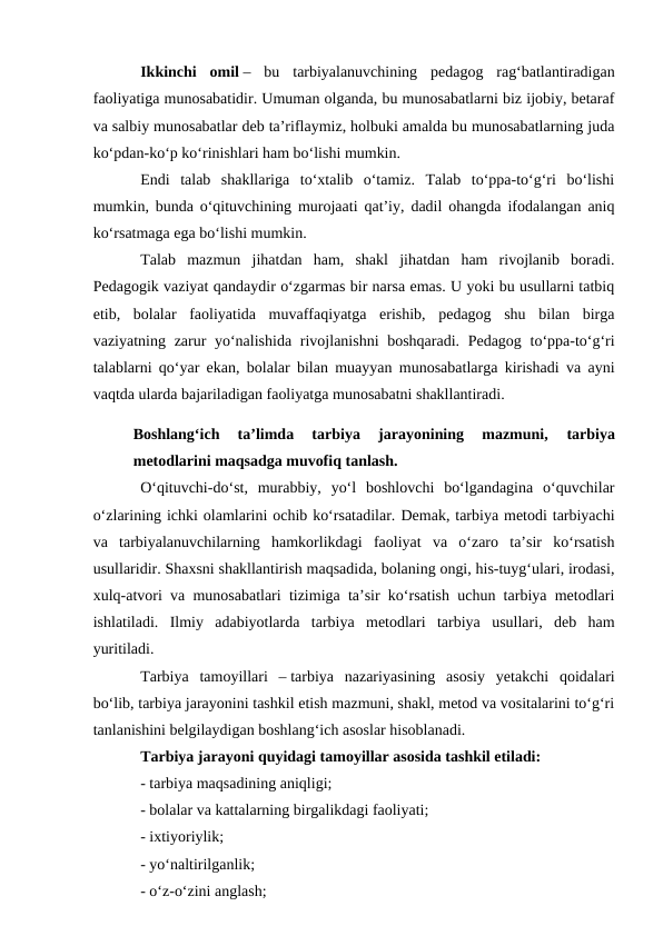 Ikkinchi  omil –  bu  tarbiyalanuvchining  pedagog  ragʻbatlantiradigan
faoliyatiga munosabatidir. Umuman olganda, bu munosabatlarni biz ijobiy, betaraf
va salbiy munosabatlar deb ta’riflaymiz, holbuki amalda bu munosabatlarning juda
koʻpdan-koʻp koʻrinishlari ham boʻlishi mumkin.
Endi  talab  shakllariga  toʻxtalib  oʻtamiz.  Talab  toʻppa-toʻgʻri  boʻlishi
mumkin, bunda oʻqituvchining murojaati qat’iy, dadil ohangda ifodalangan aniq
koʻrsatmaga ega boʻlishi mumkin.
Talab  mazmun  jihatdan  ham,  shakl  jihatdan  ham  rivojlanib  boradi.
Pedagogik vaziyat qandaydir oʻzgarmas bir narsa emas. U yoki bu usullarni tatbiq
etib,  bolalar  faoliyatida  muvaffaqiyatga  erishib,  pedagog  shu  bilan  birga
vaziyatning zarur  yoʻnalishida rivojlanishni  boshqaradi. Pedagog toʻppa-toʻgʻri
talablarni qoʻyar ekan, bolalar bilan muayyan munosabatlarga kirishadi va ayni
vaqtda ularda bajariladigan faoliyatga munosabatni shakllantiradi.
Boshlangʻich  ta’limda  tarbiya  jarayonining  mazmuni,
 tarbiya
metodlarini maqsadga muvofiq tanlash.
Oʻqituvchi-doʻst,  murabbiy,  yoʻl  boshlovchi  boʻlgandagina  oʻquvchilar
oʻzlarining ichki olamlarini ochib koʻrsatadilar. Demak, tarbiya metodi tarbiyachi
va  tarbiyalanuvchilarning  hamkorlikdagi  faoliyat  va  oʻzaro  ta’sir  koʻrsatish
usullaridir. Shaxsni shakllantirish maqsadida, bolaning ongi, his-tuygʻulari, irodasi,
xulq-atvori va munosabatlari tizimiga ta’sir koʻrsatish uchun tarbiya metodlari
ishlatiladi.  Ilmiy  adabiyotlarda  tarbiya  metodlari  tarbiya  usullari,  deb  ham
yuritiladi.
Tarbiya  tamoyillari  – tarbiya  nazariyasining  asosiy  yetakchi  qoidalari
boʻlib, tarbiya jarayonini tashkil etish mazmuni, shakl, metod va vositalarini toʻgʻri
tanlanishini belgilaydigan boshlangʻich asoslar hisoblanadi.
Tarbiya jarayoni quyidagi tamoyillar asosida tashkil etiladi:
- tarbiya maqsadining aniqligi;
- bolalar va kattalarning birgalikdagi faoliyati;
- ixtiyoriylik;
- yoʻnaltirilganlik;
- oʻz-oʻzini anglash;
