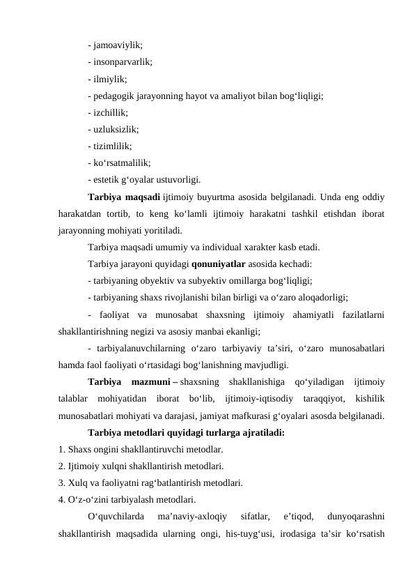 - jamoaviylik;
- insonparvarlik;
- ilmiylik;
- pedagogik jarayonning hayot va amaliyot bilan bogʻliqligi;
- izchillik;
- uzluksizlik;
- tizimlilik;
- koʻrsatmalilik;
- estetik gʻoyalar ustuvorligi.
Tarbiya maqsadi ijtimoiy buyurtma asosida belgilanadi. Unda eng oddiy
harakatdan  tortib,  to  keng  koʻlamli  ijtimoiy  harakatni  tashkil  etishdan  iborat
jarayonning mohiyati yoritiladi.
Tarbiya maqsadi umumiy va individual xarakter kasb etadi. 
Tarbiya jarayoni quyidagi qonuniyatlar asosida kechadi:
- tarbiyaning obyektiv va subyektiv omillarga bogʻliqligi;
- tarbiyaning shaxs rivojlanishi bilan birligi va oʻzaro aloqadorligi;
-  faoliyat  va  munosabat  shaxsning  ijtimoiy  ahamiyatli  fazilatlarni
shakllantirishning negizi va asosiy manbai ekanligi;
-  tarbiyalanuvchilarning  oʻzaro  tarbiyaviy  ta’siri,  oʻzaro  munosabatlari
hamda faol faoliyati oʻrtasidagi bogʻlanishning mavjudligi.
Tarbiya  mazmuni – shaxsning  shakllanishiga  qoʻyiladigan  ijtimoiy
talablar  mohiyatidan  iborat  boʻlib,  ijtimoiy-iqtisodiy  taraqqiyot,  kishilik
munosabatlari mohiyati va darajasi, jamiyat mafkurasi gʻoyalari asosda belgilanadi.
Tarbiya metodlari quyidagi turlarga ajratiladi:
1. Shaxs ongini shakllantiruvchi metodlar.
2. Ijtimoiy xulqni shakllantirish metodlari.
3. Xulq va faoliyatni ragʻbatlantirish metodlari.
4. Oʻz-oʻzini tarbiyalash metodlari.
Oʻquvchilarda  ma’naviy-axloqiy  sifatlar,  e’tiqod,  dunyoqarashni
shakllantirish maqsadida  ularning ongi, his-tuygʻusi, irodasiga ta’sir  koʻrsatish
