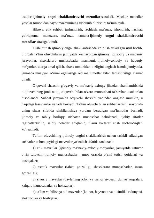 usullari ijtimoiy  ongni  shakllantiruvchi  metodlar sanaladi.  Mazkur  metodlar
yoshlar tomonidan hayot mazmunining tushunib olinishini ta’minlaydi.
Hikoya, etik suhbat, tushuntirish, izohlash, ma’ruza, ishontirish, nasihat,
yoʻriqnoma,  munozara,  ma’ruza,  namuna ijtimoiy  ongni  shakllantiruvchi
metodlar sirasiga kiradi.
Tushuntirish ijtimoiy ongni shakllantirishda koʻp ishlatiladigan usul boʻlib,
u orqali ta’lim oluvchilarni jamiyatda kechayotgan ijtimoiy, iqtisodiy va madaniy
jarayonlar,  shaxslararo  munosabatlar  mazmuni,  ijtimoiy-axloqiy  va  huquqiy
me’yorlar, ularga amal qilish, shaxs tomonidan oʻzligini anglash hamda jamiyatda,
jamoada muayyan oʻrinni egallashga oid ma’lumotlar bilan tanishtirishga xizmat
qiladi.
Oʻquvchi shaxsini gʻoyaviy va ma’naviy-axloqiy jihatdan shakllantirishda
oʻqituvchining jonli nutqi, oʻquvchi bilan oʻzaro munosabati ta’sirchan usullardan
hisoblanadi. Suhbat jarayonida oʻquvchi shaxsini yaqindan anglash mumkin, u
haqidagi tasavvurlar yanada boyiydi. Ta’lim oluvchi bilan suhbatlashish jarayonida
uning  shaxs  sifatida  shakllanishiga  yordam  beradigan  ma’lumotlar  beriladi,
ijtimoiy  va  tabiiy  borliqqa  nisbatan  munosabat  baholanadi,  ijobiy  sifatlar
ragʻbatlantirilib,  salbiy  holatlar  aniqlanib,  ularni  bartaraf  etish  yoʻl-yoʻriqlari
koʻrsatiladi.
Ta’lim oluvchining ijtimoiy ongini shakllantirish uchun tashkil etiladigan
suhbatlar uchun quyidagi mavzular yoʻnalish sifatida tanlanadi:
1) etik mavzular (ijtimoiy ma’naviy-axloqiy me’yorlar, jamiyatda ustuvor
oʻrin  tutuvchi  ijtimoiy  munosabatlar,  jamoa  orasida  oʻzini  tutish  qoidalari  va
boshqalar);
2)  estetik  mavzular  (tabiat  goʻzalligi,  shaxslararo  munosabatlar,  inson
goʻzalligi);
3) siyosiy mavzular (davlatning ichki va tashqi siyosati, dunyo voqealari,
xalqaro munosabatlar va hokazolar);
4) ta’lim va bilishga oid mavzular (koinot, hayvonot va oʻsimliklar dunyosi,
elektronika va boshqalar).

