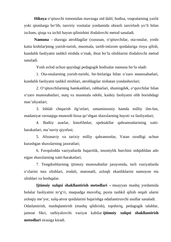 Hikoya oʻqituvchi tomonidan mavzuga oid dalil, hodisa, voqealarning yaxlit
yoki qismlarga boʻlib, tasviriy vositalar yordamida obrazli tasvirlash yoʻli bilan
ixcham, qisqa va izchil bayon qilinishini ifodalovchi metod sanaladi.
Namuna – shaxsga atrofdagilar (xususan, oʻqituvchilar, ota-onalar, yoshi
katta kishilar)ning yurish-turish, muomala, tartib-intizom qoidalariga rioya qilish,
kundalik faoliyatni tashkil etishda oʻrnak, ibrat boʻla olishlarini ifodalovchi metod
sanaladi.
Yosh avlod uchun quyidagi pedagogik hodisalar namuna boʻla oladi:
1. Ota-onalarning yurish-turishi, bir-birlariga bilan oʻzaro munosabatlari,
kundalik faoliyatni tashkil etishlari, atrofdagilar nisbatan yondashuvlari;
2. Oʻqituvchilarning hamkasblari, rahbarlari, shuningdek, oʻquvchilar bilan
oʻzaro munosabatlari, nutq va muomala odobi, kasbiy faoliyatni olib borishdagi
mas’uliyatlari;
3.  Ishlab  chiqarish  ilgʻorlari,  umuminsoniy  hamda  milliy  ilm-fan,
madaniyat ravnaqiga munosib hissa qoʻshgan shaxslarning hayoti va faoliyatlari;
4.  Badiiy  asarlar,  kinofilmlar,  spektakllar  qahramonlarining  xatti-
harakatlari, ma’naviy qiyofasi;
5.  Afsonaviy  va  tarixiy  milliy  qahramonlar,  Vatan  ozodligi  uchun
kurashgan shaxslarning jasoratlari;
6. Favqulodda vaziyatlarda fuqarolik, insoniylik burchini sidqidildan ado
etgan shaxslarning xatti-harakatlari;
7. Tengdoshlarning  ijtimoiy  munosabatlar  jarayonida,  turli  vaziyatlarda
oʻzlarini  tuta  olishlari,  irodali,  matonatli,  axloqli  ekanliklarini  namoyon  eta
olishlari va boshqalar.
Ijtimoiy xulqni shakllantirish metodlari – muayyan mashq yordamida
bolalar faoliyatini toʻgʻri, maqsadga muvofiq, puxta tashkil qilish orqali ularni
axloqiy me’yor, xulq-atvor qoidalarini bajarishga odatlantiruvchi usullar sanaladi.
Odatlantirish,  mashqlantirish  (mashq  qildirish),  topshiriq,  pedagogik  talablar,
jamoat  fikri,  tarbiyalovchi  vaziyat  kabilar ijtimoiy  xulqni  shakllantirish
metodlari sirasiga kiradi.

