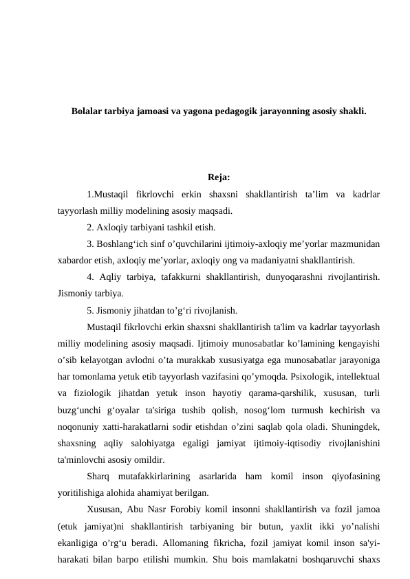 Bolalar tarbiya jamoasi va yagona pedagogik jarayonning asosiy shakli.
Reja:
1.Mustaqil  fikrlovchi  erkin  shaxsni  shakllantirish  ta’lim  va  kadrlar
tayyorlash milliy modelining asosiy maqsadi. 
2. Axloqiy tarbiyani tashkil etish. 
3. Boshlang‘ich sinf o’quvchilarini ijtimoiy-axloqiy me’yorlar mazmunidan
xabardor etish, axloqiy me’yorlar, axloqiy ong va madaniyatni shakllantirish. 
4. Aqliy  tarbiya,  tafakkurni  shakllantirish,  dunyoqarashni  rivojlantirish.
Jismoniy tarbiya. 
5. Jismoniy jihatdan to’g‘ri rivojlanish. 
Mustaqil fikrlovchi erkin shaxsni shakllantirish ta'lim va kadrlar tayyorlash
milliy modelining asosiy maqsadi. Ijtimoiy munosabatlar ko’lamining kengayishi
o’sib kelayotgan avlodni o’ta murakkab xususiyatga ega munosabatlar jarayoniga
har tomonlama yetuk etib tayyorlash vazifasini qo’ymoqda. Psixologik, intellektual
va  fiziologik  jihatdan  yetuk  inson  hayotiy  qarama-qarshilik,  xususan,  turli
buzg‘unchi  g‘oyalar  ta'siriga  tushib  qolish,  nosog‘lom  turmush  kechirish  va
noqonuniy xatti-harakatlarni sodir etishdan o’zini saqlab qola oladi. Shuningdek,
shaxsning  aqliy  salohiyatga  egaligi  jamiyat  ijtimoiy-iqtisodiy  rivojlanishini
ta'minlovchi asosiy omildir. 
Sharq  mutafakkirlarining  asarlarida  ham  komil  inson  qiyofasining
yoritilishiga alohida ahamiyat berilgan. 
Xususan, Abu Nasr Forobiy komil insonni shakllantirish va fozil jamoa
(etuk  jamiyat)ni  shakllantirish  tarbiyaning  bir  butun,  yaxlit  ikki  yo’nalishi
ekanligiga o’rg‘u beradi. Allomaning fikricha, fozil jamiyat komil inson sa'yi-
harakati bilan barpo etilishi mumkin. Shu bois mamlakatni boshqaruvchi shaxs
