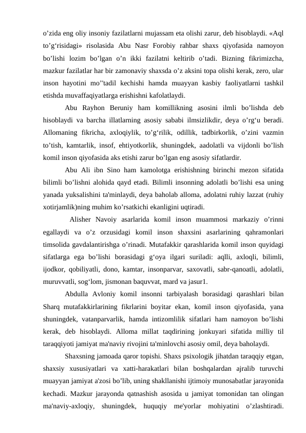 o’zida eng oliy insoniy fazilatlarni mujassam eta olishi zarur, deb hisoblaydi. «Aql
to’g‘risidagi»  risolasida  Abu  Nasr  Forobiy  rahbar  shaxs  qiyofasida  namoyon
bo’lishi  lozim  bo’lgan  o’n  ikki  fazilatni  keltirib  o’tadi.  Bizning  fikrimizcha,
mazkur fazilatlar har bir zamonaviy shaxsda o’z aksini topa olishi kerak, zero, ular
inson  hayotini  mo’'tadil  kechishi  hamda  muayyan  kasbiy  faoliyatlarni  tashkil
etishda muvaffaqiyatlarga erishishni kafolatlaydi. 
Abu  Rayhon  Beruniy  ham  komillikning  asosini  ilmli  bo’lishda  deb
hisoblaydi va barcha illatlarning asosiy sababi ilmsizlikdir, deya o’rg‘u beradi.
Allomaning  fikricha,  axloqiylik,  to’g‘rilik,  odillik,  tadbirkorlik,  o’zini  vazmin
to’tish, kamtarlik, insof, ehtiyotkorlik, shuningdek, aadolatli va vijdonli bo’lish
komil inson qiyofasida aks etishi zarur bo’lgan eng asosiy sifatlardir. 
Abu Ali ibn Sino ham kamolotga erishishning birinchi mezon sifatida
bilimli bo’lishni alohida qayd etadi. Bilimli insonning adolatli bo’lishi esa uning
yanada yuksalishini ta'minlaydi, deya baholab alloma, adolatni ruhiy lazzat (ruhiy
xotirjamlik)ning muhim ko’rsatkichi ekanligini uqtiradi.
 Alisher  Navoiy  asarlarida  komil  inson  muammosi  markaziy  o’rinni
egallaydi  va  o’z  orzusidagi  komil  inson  shaxsini  asarlarining  qahramonlari
timsolida gavdalantirishga o’rinadi. Mutafakkir qarashlarida komil inson quyidagi
sifatlarga  ega  bo’lishi  borasidagi  g‘oya  ilgari  suriladi:  aqlli,  axloqli,  bilimli,
ijodkor, qobiliyatli, dono, kamtar, insonparvar, saxovatli, sabr-qanoatli, adolatli,
muruvvatli, sog‘lom, jismonan baquvvat, mard va jasur1. 
Abdulla  Avloniy  komil  insonni  tarbiyalash  borasidagi  qarashlari  bilan
Sharq mutafakkirlarining fikrlarini boyitar  ekan, komil  inson qiyofasida,  yana
shuningdek, vatanparvarlik, hamda intizomlilik sifatlari ham namoyon bo’lishi
kerak,  deb  hisoblaydi.  Alloma  millat  taqdirining  jonkuyari  sifatida  milliy  til
taraqqiyoti jamiyat ma'naviy rivojini ta'minlovchi asosiy omil, deya baholaydi. 
Shaxsning jamoada qaror topishi. Shaxs psixologik jihatdan taraqqiy etgan,
shaxsiy  xususiyatlari  va  xatti-harakatlari  bilan  boshqalardan  ajralib  turuvchi
muayyan jamiyat a'zosi bo’lib, uning shakllanishi ijtimoiy munosabatlar jarayonida
kechadi. Mazkur jarayonda qatnashish asosida u jamiyat tomonidan tan olingan
ma'naviy-axloqiy,  shuningdek,  huquqiy  me'yorlar  mohiyatini  o’zlashtiradi.
