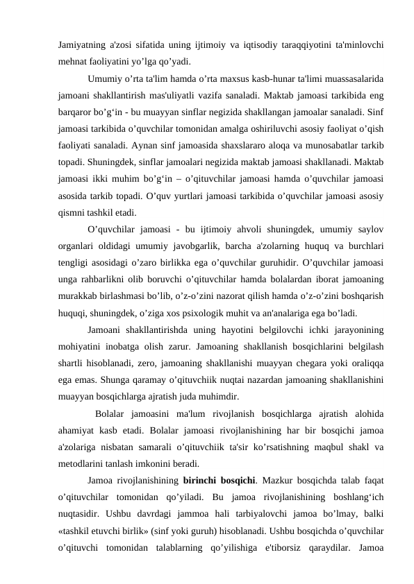 Jamiyatning a'zosi sifatida uning ijtimoiy va iqtisodiy taraqqiyotini ta'minlovchi
mehnat faoliyatini yo’lga qo’yadi. 
Umumiy o’rta ta'lim hamda o’rta maxsus kasb-hunar ta'limi muassasalarida
jamoani shakllantirish mas'uliyatli vazifa sanaladi. Maktab jamoasi tarkibida eng
barqaror bo’g‘in - bu muayyan sinflar negizida shakllangan jamoalar sanaladi. Sinf
jamoasi tarkibida o’quvchilar tomonidan amalga oshiriluvchi asosiy faoliyat o’qish
faoliyati sanaladi. Aynan sinf jamoasida shaxslararo aloqa va munosabatlar tarkib
topadi. Shuningdek, sinflar jamoalari negizida maktab jamoasi shakllanadi. Maktab
jamoasi ikki muhim bo’g‘in – o’qituvchilar jamoasi hamda o’quvchilar jamoasi
asosida tarkib topadi. O’quv yurtlari jamoasi tarkibida o’quvchilar jamoasi asosiy
qismni tashkil etadi. 
O’quvchilar  jamoasi  -  bu  ijtimoiy  ahvoli  shuningdek,  umumiy  saylov
organlari  oldidagi  umumiy javobgarlik, barcha a'zolarning huquq va burchlari
tengligi asosidagi o’zaro birlikka ega o’quvchilar guruhidir. O’quvchilar jamoasi
unga rahbarlikni olib boruvchi o’qituvchilar hamda bolalardan iborat jamoaning
murakkab birlashmasi bo’lib, o’z-o’zini nazorat qilish hamda o’z-o’zini boshqarish
huquqi, shuningdek, o’ziga xos psixologik muhit va an'analariga ega bo’ladi.
Jamoani  shakllantirishda  uning  hayotini  belgilovchi  ichki  jarayonining
mohiyatini inobatga olish zarur. Jamoaning shakllanish bosqichlarini  belgilash
shartli hisoblanadi, zero, jamoaning shakllanishi muayyan chegara yoki oraliqqa
ega emas. Shunga qaramay o’qituvchiik nuqtai nazardan jamoaning shakllanishini
muayyan bosqichlarga ajratish juda muhimdir.
 Bolalar  jamoasini  ma'lum  rivojlanish  bosqichlarga  ajratish  alohida
ahamiyat  kasb  etadi.  Bolalar  jamoasi  rivojlanishining  har  bir  bosqichi  jamoa
a'zolariga nisbatan samarali  o’qituvchiik ta'sir ko’rsatishning maqbul shakl  va
metodlarini tanlash imkonini beradi. 
Jamoa rivojlanishining  birinchi bosqichi. Mazkur bosqichda talab faqat
o’qituvchilar  tomonidan  qo’yiladi.  Bu  jamoa  rivojlanishining  boshlang‘ich
nuqtasidir.  Ushbu  davrdagi  jammoa  hali  tarbiyalovchi  jamoa  bo’lmay,  balki
«tashkil etuvchi birlik» (sinf yoki guruh) hisoblanadi. Ushbu bosqichda o’quvchilar
o’qituvchi  tomonidan  talablarning  qo’yilishiga  e'tiborsiz  qaraydilar.  Jamoa
