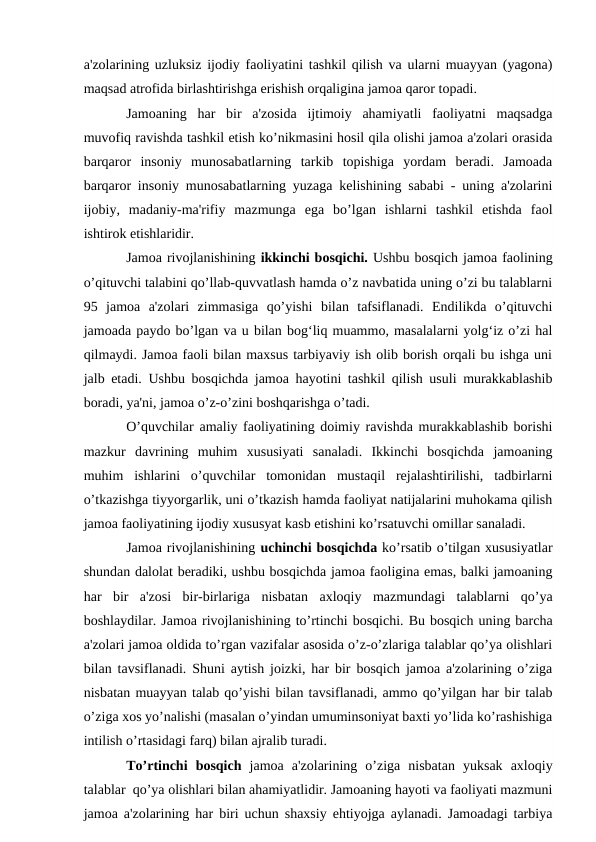 a'zolarining uzluksiz ijodiy faoliyatini tashkil qilish va ularni muayyan (yagona)
maqsad atrofida birlashtirishga erishish orqaligina jamoa qaror topadi.
Jamoaning  har  bir  a'zosida  ijtimoiy  ahamiyatli  faoliyatni  maqsadga
muvofiq ravishda tashkil etish ko’nikmasini hosil qila olishi jamoa a'zolari orasida
barqaror  insoniy  munosabatlarning  tarkib  topishiga  yordam  beradi.  Jamoada
barqaror insoniy munosabatlarning yuzaga kelishining sababi - uning a'zolarini
ijobiy,  madaniy-ma'rifiy  mazmunga  ega  bo’lgan  ishlarni  tashkil  etishda  faol
ishtirok etishlaridir.
Jamoa rivojlanishining ikkinchi bosqichi. Ushbu bosqich jamoa faolining
o’qituvchi talabini qo’llab-quvvatlash hamda o’z navbatida uning o’zi bu talablarni
95  jamoa  a'zolari  zimmasiga  qo’yishi  bilan  tafsiflanadi.  Endilikda  o’qituvchi
jamoada paydo bo’lgan va u bilan bog‘liq muammo, masalalarni yolg‘iz o’zi hal
qilmaydi. Jamoa faoli bilan maxsus tarbiyaviy ish olib borish orqali bu ishga uni
jalb etadi. Ushbu bosqichda jamoa hayotini tashkil qilish usuli murakkablashib
boradi, ya'ni, jamoa o’z-o’zini boshqarishga o’tadi. 
O’quvchilar amaliy faoliyatining doimiy ravishda murakkablashib borishi
mazkur  davrining  muhim  xususiyati  sanaladi.  Ikkinchi  bosqichda  jamoaning
muhim  ishlarini  o’quvchilar  tomonidan  mustaqil  rejalashtirilishi,  tadbirlarni
o’tkazishga tiyyorgarlik, uni o’tkazish hamda faoliyat natijalarini muhokama qilish
jamoa faoliyatining ijodiy xususyat kasb etishini ko’rsatuvchi omillar sanaladi.
Jamoa rivojlanishining uchinchi bosqichda ko’rsatib o’tilgan xususiyatlar
shundan dalolat beradiki, ushbu bosqichda jamoa faoligina emas, balki jamoaning
har  bir  a'zosi  bir-birlariga  nisbatan  axloqiy  mazmundagi  talablarni  qo’ya
boshlaydilar. Jamoa rivojlanishining to’rtinchi bosqichi. Bu bosqich uning barcha
a'zolari jamoa oldida to’rgan vazifalar asosida o’z-o’zlariga talablar qo’ya olishlari
bilan tavsiflanadi. Shuni aytish joizki, har bir bosqich jamoa a'zolarining o’ziga
nisbatan muayyan talab qo’yishi bilan tavsiflanadi, ammo qo’yilgan har bir talab
o’ziga xos yo’nalishi (masalan o’yindan umuminsoniyat baxti yo’lida ko’rashishiga
intilish o’rtasidagi farq) bilan ajralib turadi. 
To’rtinchi  bosqich jamoa  a'zolarining  o’ziga  nisbatan  yuksak  axloqiy
talablar  qo’ya olishlari bilan ahamiyatlidir. Jamoaning hayoti va faoliyati mazmuni
jamoa a'zolarining har biri uchun shaxsiy ehtiyojga aylanadi. Jamoadagi tarbiya
