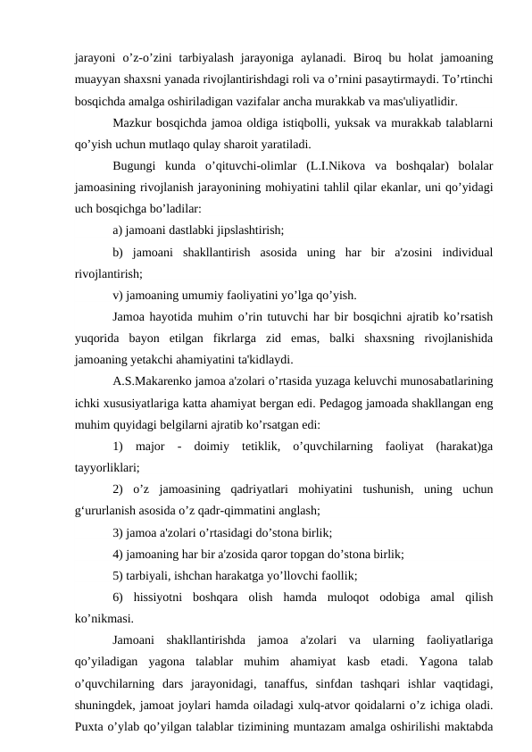 jarayoni  o’z-o’zini  tarbiyalash  jarayoniga  aylanadi.  Biroq  bu  holat  jamoaning
muayyan shaxsni yanada rivojlantirishdagi roli va o’rnini pasaytirmaydi. To’rtinchi
bosqichda amalga oshiriladigan vazifalar ancha murakkab va mas'uliyatlidir.
Mazkur bosqichda jamoa oldiga istiqbolli, yuksak va murakkab talablarni
qo’yish uchun mutlaqo qulay sharoit yaratiladi. 
Bugungi  kunda  o’qituvchi-olimlar  (L.I.Nikova  va  boshqalar)  bolalar
jamoasining rivojlanish jarayonining mohiyatini tahlil qilar ekanlar, uni qo’yidagi
uch bosqichga bo’ladilar: 
a) jamoani dastlabki jipslashtirish; 
b)  jamoani  shakllantirish  asosida  uning  har  bir  a'zosini  individual
rivojlantirish; 
v) jamoaning umumiy faoliyatini yo’lga qo’yish. 
Jamoa hayotida muhim o’rin tutuvchi har bir bosqichni ajratib ko’rsatish
yuqorida  bayon  etilgan  fikrlarga  zid  emas,  balki  shaxsning  rivojlanishida
jamoaning yetakchi ahamiyatini ta'kidlaydi. 
A.S.Makarenko jamoa a'zolari o’rtasida yuzaga keluvchi munosabatlarining
ichki xususiyatlariga katta ahamiyat bergan edi. Pedagog jamoada shakllangan eng
muhim quyidagi belgilarni ajratib ko’rsatgan edi: 
1)  major  -  doimiy  tetiklik,  o’quvchilarning  faoliyat  (harakat)ga
tayyorliklari;
2)  o’z  jamoasining  qadriyatlari  mohiyatini  tushunish,  uning  uchun
g‘ururlanish asosida o’z qadr-qimmatini anglash; 
3) jamoa a'zolari o’rtasidagi do’stona birlik; 
4) jamoaning har bir a'zosida qaror topgan do’stona birlik; 
5) tarbiyali, ishchan harakatga yo’llovchi faollik; 
6)  hissiyotni  boshqara  olish  hamda  muloqot  odobiga  amal  qilish
ko’nikmasi.
Jamoani  shakllantirishda  jamoa  a'zolari  va  ularning  faoliyatlariga
qo’yiladigan  yagona  talablar  muhim  ahamiyat  kasb  etadi.  Yagona  talab
o’quvchilarning  dars  jarayonidagi,  tanaffus,  sinfdan  tashqari  ishlar  vaqtidagi,
shuningdek, jamoat joylari hamda oiladagi xulq-atvor qoidalarni o’z ichiga oladi.
Puxta o’ylab qo’yilgan talablar tizimining muntazam amalga oshirilishi maktabda

