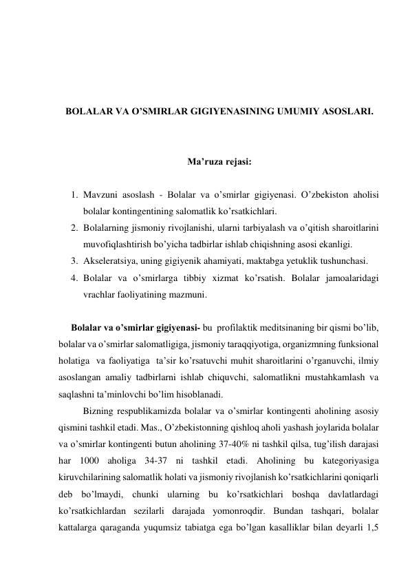  
 
 
 
BOLALAR VA O’SMIRLAR GIGIYENASINING UMUMIY ASOSLARI. 
 
 
Ma’ruza rejasi: 
 
1. Mavzuni asoslash - Bolalar va o’smirlar gigiyenasi. O’zbekiston aholisi 
bolalar kontingentining salomatlik ko’rsatkichlari. 
2. Bolalarning jismoniy rivojlanishi, ularni tarbiyalash va o’qitish sharoitlarini 
muvofiqlashtirish bo’yicha tadbirlar ishlab chiqishning asosi ekanligi. 
3. Akseleratsiya, uning gigiyenik ahamiyati, maktabga yetuklik tushunchasi.  
4. Bolalar va o’smirlarga tibbiy xizmat ko’rsatish. Bolalar jamoalaridagi 
vrachlar faoliyatining mazmuni. 
 
Bolalar va o’smirlar gigiyenasi- bu  profilaktik meditsinaning bir qismi bo’lib, 
bolalar va o’smirlar salomatligiga, jismoniy taraqqiyotiga, organizmning funksional 
holatiga  vа faoliyatiga  ta’sir ko’rsatuvchi muhit sharoitlarini o’rganuvchi, ilmiy 
asoslangan amaliy tadbirlarni ishlab chiquvchi, salomatlikni mustahkamlash va 
saqlashni ta’minlovchi bo’lim hisoblanadi.  
Bizning respublikamizda bolalar va o’smirlar kontingenti aholining asosiy 
qismini tashkil etadi. Mas., O’zbekistonning qishloq aholi yashash joylarida bolalar 
va o’smirlar kontingenti butun aholining 37-40% ni tashkil qilsa, tug’ilish darajasi 
har 1000 aholiga 34-37 ni tashkil etadi. Aholining bu kategoriyasiga 
kiruvchilarining salomatlik holati va jismoniy rivojlanish ko’rsatkichlarini qoniqarli 
deb bo’lmaydi, chunki ularning bu ko’rsatkichlari boshqa davlatlardagi 
ko’rsatkichlardan sezilarli darajada yomonroqdir. Bundan tashqari, bolalar 
kattalarga qaraganda yuqumsiz tabiatga ega bo’lgan kasalliklar bilan deyarli 1,5 
