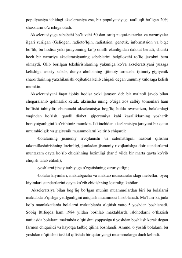 populyatsiya ichidagi akseleratsiya esa, bir populyatsiyaga taalluqli bo’lgan 20% 
shaxslarni o’z ichiga oladi. 
    Akseleratsiyaga sababchi bo’luvchi 50 dan ortiq nuqtai-nazarlar va nazariyalar 
ilgari surilgan (Geliogen, radioto’lqin, radiatsion, genetik, informatsion va b.q.) 
bo’lib, bu hodisa yoki jarayonning ko’p omilli ekanligidan dalolat beradi, chunki 
hech bir nazariya akseleratsiyaning sabablarini belgilovchi to’liq javobni bera 
olmaydi. Olib borilgan tekshirishlarning yakuniga ko’ra akseleratsiyani yuzaga 
kelishiga asosiy sabab, dunyo aholisining ijtimoiy-turmush, ijtimoiy-gigiyenik 
sharoitlarining yaxshilanishi oqibatida kelib chiqadi degan umumiy xulosaga kelish 
mumkin. 
    Akseleratsiyani faqat ijobiy hodisa yoki jarayon deb bir ma’noli javob bilan 
chegaralanib qolmaslik kerak, aksincha uning o’ziga xos salbiy tomonlari ham 
bo’lishi tabiiydir, chunonchi akseleratsiya bog’liq holda revmatizm, bolalardagi 
yaqindan ko’rish, qandli diabet, gipertoniya kabi kasalliklarning yosharib 
borayotganligini ko’rishimiz mumkin. Ikkinchidan akseleratsiya jarayoni bir qator 
umumbiolgik va gigiyenik muammolarni keltirib chiqardi: 
-bolalarning jismoniy rivojlanishi va salomatligini nazorat qilishni 
takomillashtirishning lozimligi, jumladan jismoniy rivojlanishga doir standartlarni 
muntazam qayta ko’rib chiqishning lozimligi (har 5 yilda bir marta qayta ko’rib 
chiqish talab etiladi); 
-yoshlarni jinsiy tarbiyaga o’rgatishning zaruriyatligi; 
-bolalar kiyimlari, maktabgacha va maktab muassasalaridagi mebellar, oyoq 
kiyimlari standartlarini qayta ko’rib chiqishning lozimligi kabilar. 
     Akseleratsiya bilan bog’liq bo’lgan muhim muammolardan biri bu bolalarni 
maktabda o’qishga yetilganligini aniqlash muammosi hisoblanadi. Ma’lum-ki, juda 
ko’p mamlakatlarda bolalarni maktablarda o’qitish xatto 5 yoshdan boshlanadi. 
Sobiq Ittifoqda ham 1984 yildan boshlab maktablarda islohotlarni o’tkazish 
natijasida bolalarni maktabda o’qitishni yoppasiga 6 yoshdan boshlash kerak degan 
farmon chiqarildi va hayotga tadbiq qilina boshlandi. Ammo, 6 yoshli bolalarni bu 
yoshdan o’qitishni tashkil qilishda bir qator yangi muammolarga duch kelindi.  
