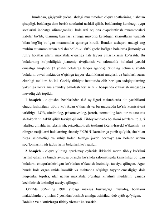 Jumladan, gigiyenik yo’nalishdagi muammolar: o’quv soatlarining nisbatan 
qisqaligi, bolalarga dam berish soatlarini tashkil qilish, bolalarning kunduzgi uyqu 
soatlarini inobatga olinmaganligi, bolalarni oqilona ovqatlantirish muammoalari 
kabilar bo’lib, ularning barchasi shunga muvofiq keladigan sharoitlarni yaratish 
bilan bog’liq bo’lgan muammolar qatoriga kiradi. Bundan tashqari, undagi eng 
muhim muammolardan biri shu bo’ldi-ki, 60% gacha bo’lgan bolalarda jismoniy va 
ruhiy holatlar ularni maktabda o’qishga hali tayyor emasliklarini ko’rsatdi. Bu 
bolalarning ko’pchiligida jismoniy rivojlanish va salomatlik holatlari yaxshi 
emasligi aniqlandi (7 yoshli bolalarga taqqoslaganda). Shuning uchun 6 yoshli 
bolalarni avval maktabda o’qishga tayyor ekanliklarini aniqlash va baholash zarur 
ekanligi ma’lum bo’ldi. Gorkiy tibbiyot institutida olib borilgan tadqiqotlarning 
yakuniga ko’ra ana shunday baholash testlarini 2 bosqichda o’tkazish maqsadga 
muvofiq deb topildi:   
   1 bosqich - o’qitishni boshlashdan 6-8 oy ilgari maktablarda olti yoshlilarni 
chuqurlashtirilgan tibbiy ko’rikdan o’tkazish va bu maqsadda ko’rik komissiyasi 
tarkibiga  LOR, oftalmolog, psixonevrolog, jarroh, stomatolog kabi tor mutaxassis 
shifokorlarini taklif qilish tavsiya qilindi. Tibbiy ko’rikda bolalarni so’zlarni to’g’ri 
talaffuz qilishlarini tekshirish, psixofiziologik testlarni (Kern-Irasek) o’tkazish   va 
olingan natijalarni bolalarning shaxsiy F 026 /U kartalariga yozib qo’yish, shu bilan 
birga salomatligi va ruhiy holati talabga javob bermaydigan bolalar uchun 
sog’lomlashtirish tadbirlarini belgilash ko’rsatildi. 
   2 bosqich - o’quv yilining aprel-may oylarida ikkinchi marta tibbiy ko’rikni 
tashkil qilish va bunda ayniqsa birinchi ko’rikda salomatligida kamchiligi bo’lgan 
bolalarni chuqurlashtirilgan ko’rikdan o’tkazish lozimligi tavsiya qilingan. Agar 
bunda bola organizmida kasallik va maktabda o’qishga tayyor emasligiga doir 
nuqsonlar topilsa, ular uchun maktabda o’qishga kirishish muddatini yanada 
kechiktirish lozimligi tavsiya qilingan. 
    O’zRda SSV-ning 1991 yildagi maxsus buyrug’iga muvofiq, bolalarni 
maktablarda o’qitishni 7 yoshdan boshlab amalga oshiriladi deb aytib qo’yilgan. 
Bolalar va o’smirlarga tibbiy xizmat ko’rsatish. 
