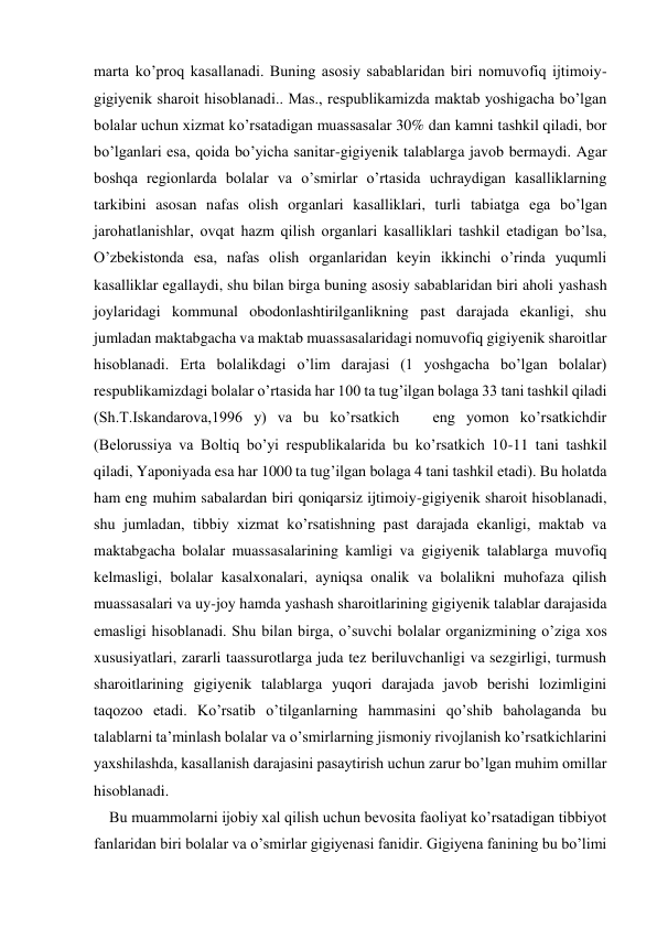 marta ko’proq kasallanadi. Buning asosiy sabablaridan biri nomuvofiq ijtimoiy-
gigiyenik sharoit hisoblanadi.. Mas., respublikamizda maktab yoshigacha bo’lgan 
bolalar uchun xizmat ko’rsatadigan muassasalar 30% dan kamni tashkil qiladi, bor 
bo’lganlari esa, qoida bo’yicha sanitar-gigiyenik talablarga javob bermaydi. Agar 
boshqa regionlarda bolalar va o’smirlar o’rtasida uchraydigan kasalliklarning 
tarkibini asosan nafas olish organlari kasalliklari, turli tabiatga ega bo’lgan 
jarohatlanishlar, ovqat hazm qilish organlari kasalliklari tashkil etadigan bo’lsa, 
O’zbekistonda esa, nafas olish organlaridan keyin ikkinchi o’rinda yuqumli 
kasalliklar egallaydi, shu bilan birga buning asosiy sabablaridan biri aholi yashash 
joylaridagi kommunal obodonlashtirilganlikning past darajada ekanligi, shu 
jumladan maktabgacha va maktab muassasalaridagi nomuvofiq gigiyenik sharoitlar 
hisoblanadi. Erta bolalikdagi o’lim darajasi (1 yoshgacha bo’lgan bolalar) 
respublikamizdagi bolalar o’rtasida har 100 ta tug’ilgan bolaga 33 tani tashkil qiladi 
(Sh.T.Iskandarova,1996 y) va bu ko’rsatkich   eng yomon ko’rsatkichdir 
(Belorussiya va Boltiq bo’yi respublikalarida bu ko’rsatkich 10-11 tani tashkil 
qiladi, Yaponiyada esa har 1000 ta tug’ilgan bolaga 4 tani tashkil etadi). Bu holatda 
ham eng muhim sabalardan biri qoniqarsiz ijtimoiy-gigiyenik sharoit hisoblanadi, 
shu jumladan, tibbiy xizmat ko’rsatishning past darajada ekanligi, maktab va 
maktabgacha bolalar muassasalarining kamligi va gigiyenik talablarga muvofiq 
kelmasligi, bolalar kasalxonalari, ayniqsa onalik va bolalikni muhofaza qilish 
muassasalari va uy-joy hamda yashash sharoitlarining gigiyenik talablar darajasida 
emasligi hisoblanadi. Shu bilan birga, o’suvchi bolalar organizmining o’ziga xos 
xususiyatlari, zararli taassurotlarga juda tez beriluvchanligi va sezgirligi, turmush 
sharoitlarining gigiyenik talablarga yuqori darajada javob berishi lozimligini 
taqozoo etadi. Ko’rsatib o’tilganlarning hammasini qo’shib baholaganda bu 
talablarni ta’minlash bolalar va o’smirlarning jismoniy rivojlanish ko’rsatkichlarini 
yaxshilashda, kasallanish darajasini pasaytirish uchun zarur bo’lgan muhim omillar 
hisoblanadi. 
    Bu muammolarni ijobiy xal qilish uchun bevosita faoliyat ko’rsatadigan tibbiyot 
fanlaridan biri bolalar va o’smirlar gigiyenasi fanidir. Gigiyena fanining bu bo’limi 
