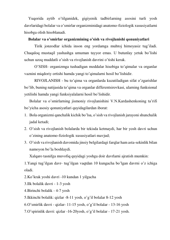     Yuqorida aytib o’tilganidek, gigiyenik tadbirlarning asosini turli yosh 
davrlaridagi bolalar va o’smirlar organizminidagi anatomo-fiziologik xususiyatlarni 
hisobga olish hisoblanadi. 
    Bolalar va o’smirlar organizmining o’sish va rivojlanishi qonuniyatlari 
Tirik jonzodlar ichida inson eng yordamga muhtoj himoyasiz tug’iladi. 
Chaqaloq mustaqil yashashga umuman tayyor emas. U butunlay yetuk bo’lishi 
uchun uzoq muddatli o’sish va rivojlanish davrini o’tishi kerak.  
O’SISH- organizmga tushadigan moddalar hisobiga to’qimalar va organlar 
vaznini miqdoriy ortishi hamda yangi to’qimalarni hosil bo’lishidir.  
RIVOJLANISH - bu to’qima va organlarda kuzatiladigan sifat o’zgarishlar 
bo’lib, buning natijasida to’qima va organlar differentsirovkasi, ularning funksional 
yetilishi hamda yangi funksiyalalarni hosil bo’lishidir.  
Bolalar va o’smirlarning jismoniy rivojlanishini V.N.Kardashenkoning ta’rifi 
bo’yicha asosiy qonuniyatlari quyidagilardan iborat: 
1. Bola organizmi qanchalik kichik bo’lsa, o’sish va rivojlanish jarayoni shunchalik 
jadal ketadi; 
2. O’sish va rivojlanish bolalarda bir tekisda ketmaydi, har bir yosh davri uchun 
o’zining anatomo-fiziologik xususiyatlari mavjud; 
3. O’sish va rivojlanish davomida jinsiy belgilardagi farqlar ham asta-sekinlik bilan 
namoyon bo’la boshlaydi. 
Xalqaro tasnifga muvofiq quyidagi yoshga doir davrlarni ajratish mumkin: 
1.Yangi tug’ilgan davr- tug’ilgan vaqtdan 10 kungacha bo’lgan davrni o’z ichiga 
oladi. 
2.Ko’krak yoshi davri -10 kundan 1 yilgacha 
3.Ilk bolalik davri - 1-3 yosh 
4.Birinchi bolalik - 4-7 yosh 
5.Ikkinchi bolalik: qizlar -8-11 yosh, o’g’il bolalar 8-12 yosh 
6.O’smirlik davri - qizlar- 11-15 yosh, o’g’il bolalar - 13-16 yosh 
7.O’spirinlik davri: qizlar -16-20yosh, o’g’il bolalar - 17-21 yosh. 
