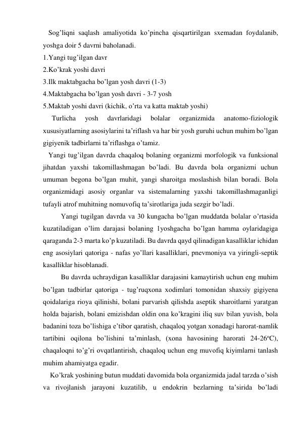    Sog’liqni saqlash amaliyotida ko’pincha qisqartirilgan sxemadan foydalanib, 
yoshga doir 5 davrni baholanadi. 
1.Yangi tug’ilgan davr 
2.Ko’krak yoshi davri 
3.Ilk maktabgacha bo’lgan yosh davri (1-3)  
4.Maktabgacha bo’lgan yosh davri - 3-7 yosh 
5.Maktab yoshi davri (kichik, o’rta va katta maktab yoshi) 
     Turlicha 
yosh 
davrlaridagi 
bolalar 
organizmida 
anatomo-fiziologik 
xususiyatlarning asosiylarini ta’riflash va har bir yosh guruhi uchun muhim bo’lgan 
gigiyenik tadbirlarni ta’riflashga o’tamiz. 
   Yangi tug’ilgan davrda chaqaloq bolaning organizmi morfologik va funksional 
jihatdan yaxshi takomillashmagan bo’ladi. Bu davrda bola organizmi uchun 
umuman begona bo’lgan muhit, yangi sharoitga moslashish bilan boradi. Bola 
organizmidagi asosiy organlar va sistemalarning yaxshi takomillashmaganligi 
tufayli atrof muhitning nomuvofiq ta’sirotlariga juda sezgir bo’ladi.  
Yangi tugilgan davrda va 30 kungacha bo’lgan muddatda bolalar o’rtasida 
kuzatiladigan o’lim darajasi bolaning 1yoshgacha bo’lgan hamma oylaridagiga 
qaraganda 2-3 marta ko’p kuzatiladi. Bu davrda qayd qilinadigan kasalliklar ichidan 
eng asosiylari qatoriga - nafas yo’llari kasalliklari, pnevmoniya va yiringli-septik 
kasalliklar hisoblanadi.   
Bu davrda uchraydigan kasalliklar darajasini kamaytirish uchun eng muhim 
bo’lgan tadbirlar qatoriga - tug’ruqxona xodimlari tomonidan shaxsiy gigiyena 
qoidalariga rioya qilinishi, bolani parvarish qilishda aseptik sharoitlarni yaratgan 
holda bajarish, bolani emizishdan oldin ona ko’kragini iliq suv bilan yuvish, bola 
badanini toza bo’lishiga e’tibor qaratish, chaqaloq yotgan xonadagi harorat-namlik 
tartibini oqilona bo’lishini ta’minlash, (xona havosining harorati 24-26oC), 
chaqaloqni to’g’ri ovqatlantirish, chaqaloq uchun eng muvofiq kiyimlarni tanlash 
muhim ahamiyatga egadir. 
    Ko’krak yoshining butun muddati davomida bola organizmida jadal tarzda o’sish 
va rivojlanish jarayoni kuzatilib, u endokrin bezlarning ta’sirida bo’ladi 
