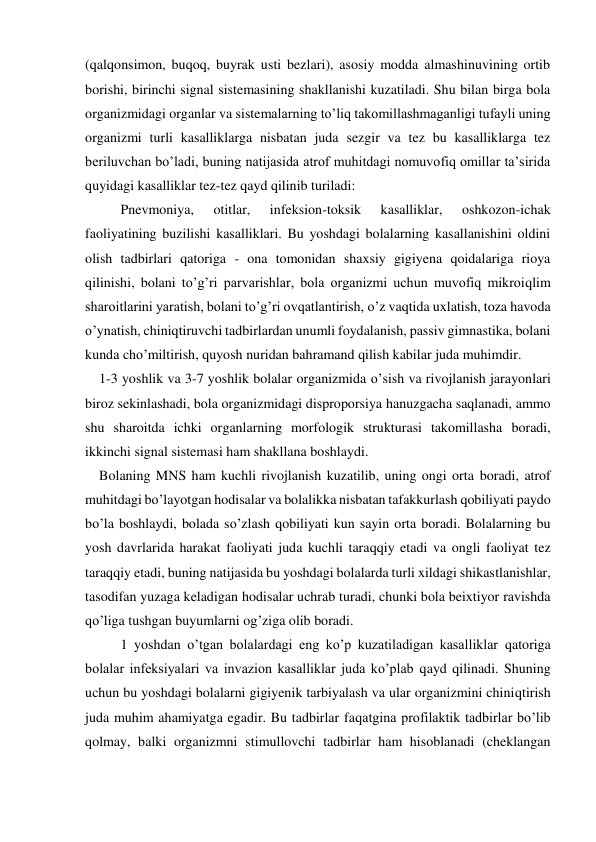 (qalqonsimon, buqoq, buyrak usti bezlari), asosiy modda almashinuvining ortib 
borishi, birinchi signal sistemasining shakllanishi kuzatiladi. Shu bilan birga bola 
organizmidagi organlar va sistemalarning to’liq takomillashmaganligi tufayli uning 
organizmi turli kasalliklarga nisbatan juda sezgir va tez bu kasalliklarga tez 
beriluvchan bo’ladi, buning natijasida atrof muhitdagi nomuvofiq omillar ta’sirida 
quyidagi kasalliklar tez-tez qayd qilinib turiladi: 
Pnevmoniya, 
otitlar, 
infeksion-toksik 
kasalliklar, 
oshkozon-ichak 
faoliyatining buzilishi kasalliklari. Bu yoshdagi bolalarning kasallanishini oldini 
olish tadbirlari qatoriga - ona tomonidan shaxsiy gigiyena qoidalariga rioya 
qilinishi, bolani to’g’ri parvarishlar, bola organizmi uchun muvofiq mikroiqlim 
sharoitlarini yaratish, bolani to’g’ri ovqatlantirish, o’z vaqtida uxlatish, toza havoda 
o’ynatish, chiniqtiruvchi tadbirlardan unumli foydalanish, passiv gimnastika, bolani 
kunda cho’miltirish, quyosh nuridan bahramand qilish kabilar juda muhimdir.               
    1-3 yoshlik va 3-7 yoshlik bolalar organizmida o’sish va rivojlanish jarayonlari 
biroz sekinlashadi, bola organizmidagi disproporsiya hanuzgacha saqlanadi, ammo 
shu sharoitda ichki organlarning morfologik strukturasi takomillasha boradi, 
ikkinchi signal sistemasi ham shakllana boshlaydi. 
    Bolaning MNS ham kuchli rivojlanish kuzatilib, uning ongi orta boradi, atrof 
muhitdagi bo’layotgan hodisalar va bolalikka nisbatan tafakkurlash qobiliyati paydo 
bo’la boshlaydi, bolada so’zlash qobiliyati kun sayin orta boradi. Bolalarning bu 
yosh davrlarida harakat faoliyati juda kuchli taraqqiy etadi va ongli faoliyat tez 
taraqqiy etadi, buning natijasida bu yoshdagi bolalarda turli xildagi shikastlanishlar, 
tasodifan yuzaga keladigan hodisalar uchrab turadi, chunki bola beixtiyor ravishda 
qo’liga tushgan buyumlarni og’ziga olib boradi.  
1 yoshdan o’tgan bolalardagi eng ko’p kuzatiladigan kasalliklar qatoriga 
bolalar infeksiyalari va invazion kasalliklar juda ko’plab qayd qilinadi. Shuning 
uchun bu yoshdagi bolalarni gigiyenik tarbiyalash va ular organizmini chiniqtirish 
juda muhim ahamiyatga egadir. Bu tadbirlar faqatgina profilaktik tadbirlar bo’lib 
qolmay, balki organizmni stimullovchi tadbirlar ham hisoblanadi (cheklangan 
