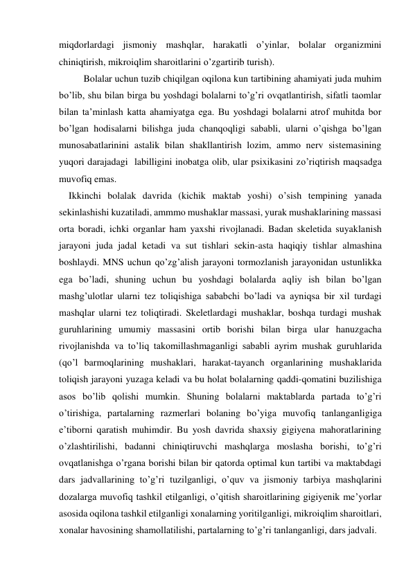 miqdorlardagi jismoniy mashqlar, harakatli o’yinlar, bolalar organizmini 
chiniqtirish, mikroiqlim sharoitlarini o’zgartirib turish).  
Bolalar uchun tuzib chiqilgan oqilona kun tartibining ahamiyati juda muhim 
bo’lib, shu bilan birga bu yoshdagi bolalarni to’g’ri ovqatlantirish, sifatli taomlar 
bilan ta’minlash katta ahamiyatga ega. Bu yoshdagi bolalarni atrof muhitda bor 
bo’lgan hodisalarni bilishga juda chanqoqligi sababli, ularni o’qishga bo’lgan 
munosabatlarinini astalik bilan shakllantirish lozim, ammo nerv sistemasining 
yuqori darajadagi  labilligini inobatga olib, ular psixikasini zo’riqtirish maqsadga 
muvofiq emas. 
    Ikkinchi bolalak davrida (kichik maktab yoshi) o’sish tempining yanada 
sekinlashishi kuzatiladi, ammmo mushaklar massasi, yurak mushaklarining massasi 
orta boradi, ichki organlar ham yaxshi rivojlanadi. Badan skeletida suyaklanish 
jarayoni juda jadal ketadi va sut tishlari sekin-asta haqiqiy tishlar almashina 
boshlaydi. MNS uchun qo’zg’alish jarayoni tormozlanish jarayonidan ustunlikka 
ega bo’ladi, shuning uchun bu yoshdagi bolalarda aqliy ish bilan bo’lgan 
mashg’ulotlar ularni tez toliqishiga sababchi bo’ladi va ayniqsa bir xil turdagi 
mashqlar ularni tez toliqtiradi. Skeletlardagi mushaklar, boshqa turdagi mushak 
guruhlarining umumiy massasini ortib borishi bilan birga ular hanuzgacha 
rivojlanishda va to’liq takomillashmaganligi sababli ayrim mushak guruhlarida 
(qo’l barmoqlarining mushaklari, harakat-tayanch organlarining mushaklarida 
toliqish jarayoni yuzaga keladi va bu holat bolalarning qaddi-qomatini buzilishiga 
asos bo’lib qolishi mumkin. Shuning bolalarni maktablarda partada to’g’ri 
o’tirishiga, partalarning razmerlari bolaning bo’yiga muvofiq tanlanganligiga 
e’tiborni qaratish muhimdir. Bu yosh davrida shaxsiy gigiyena mahoratlarining 
o’zlashtirilishi, badanni chiniqtiruvchi mashqlarga moslasha borishi, to’g’ri 
ovqatlanishga o’rgana borishi bilan bir qatorda optimal kun tartibi va maktabdagi 
dars jadvallarining to’g’ri tuzilganligi, o’quv va jismoniy tarbiya mashqlarini 
dozalarga muvofiq tashkil etilganligi, o’qitish sharoitlarining gigiyenik me’yorlar 
asosida oqilona tashkil etilganligi xonalarning yoritilganligi, mikroiqlim sharoitlari, 
xonalar havosining shamollatilishi, partalarning to’g’ri tanlanganligi, dars jadvali. 

