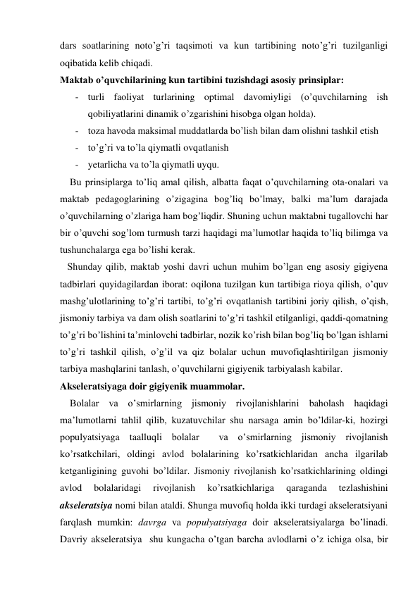 dars soatlarining noto’g’ri taqsimoti va kun tartibining noto’g’ri tuzilganligi 
oqibatida kelib chiqadi. 
Maktab o’quvchilarining kun tartibini tuzishdagi asosiy prinsiplar: 
- turli faoliyat turlarining optimal davomiyligi (o’quvchilarning ish 
qobiliyatlarini dinamik o’zgarishini hisobga olgan holda). 
- toza havoda maksimal muddatlarda bo’lish bilan dam olishni tashkil etish 
- to’g’ri va to’la qiymatli ovqatlanish 
- yetarlicha va to’la qiymatli uyqu. 
    Bu prinsiplarga to’liq amal qilish, albatta faqat o’quvchilarning ota-onalari va 
maktab pedagoglarining o’zigagina bog’liq bo’lmay, balki ma’lum darajada 
o’quvchilarning o’zlariga ham bog’liqdir. Shuning uchun maktabni tugallovchi har 
bir o’quvchi sog’lom turmush tarzi haqidagi ma’lumotlar haqida to’liq bilimga va 
tushunchalarga ega bo’lishi kerak. 
   Shunday qilib, maktab yoshi davri uchun muhim bo’lgan eng asosiy gigiyena 
tadbirlari quyidagilardan iborat: oqilona tuzilgan kun tartibiga rioya qilish, o’quv 
mashg’ulotlarining to’g’ri tartibi, to’g’ri ovqatlanish tartibini joriy qilish, o’qish, 
jismoniy tarbiya va dam olish soatlarini to’g’ri tashkil etilganligi, qaddi-qomatning 
to’g’ri bo’lishini ta’minlovchi tadbirlar, nozik ko’rish bilan bog’liq bo’lgan ishlarni 
to’g’ri tashkil qilish, o’g’il va qiz bolalar uchun muvofiqlashtirilgan jismoniy 
tarbiya mashqlarini tanlash, o’quvchilarni gigiyenik tarbiyalash kabilar. 
Akseleratsiyaga doir gigiyenik muammolar. 
    Bolalar va o’smirlarning jismoniy rivojlanishlarini baholash haqidagi 
ma’lumotlarni tahlil qilib, kuzatuvchilar shu narsaga amin bo’ldilar-ki, hozirgi 
populyatsiyaga taalluqli bolalar  va o’smirlarning jismoniy rivojlanish 
ko’rsatkchilari, oldingi avlod bolalarining ko’rsatkichlaridan ancha ilgarilab 
ketganligining guvohi bo’ldilar. Jismoniy rivojlanish ko’rsatkichlarining oldingi 
avlod 
bolalaridagi 
rivojlanish 
ko’rsatkichlariga 
qaraganda 
tezlashishini  
akseleratsiya nomi bilan ataldi. Shunga muvofiq holda ikki turdagi akseleratsiyani 
farqlash mumkin: davrga va populyatsiyaga doir akseleratsiyalarga bo’linadi. 
Davriy akseleratsiya  shu kungacha o’tgan barcha avlodlarni o’z ichiga olsa, bir 
