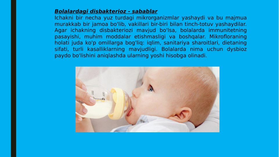 Bolalardagi disbakterioz - sabablar
Ichakni bir necha yuz turdagi mikrorganizmlar yashaydi va bu majmua 
murakkab bir jamoa bo'lib, vakillari bir-biri bilan tinch-totuv yashaydilar. 
Agar ichakning disbakteriozi mavjud bo'lsa, bolalarda immunitetning 
pasayishi, muhim moddalar etishmasligi va boshqalar. Mikrofloraning 
holati juda ko'p omillarga bog'liq: iqlim, sanitariya sharoitlari, dietaning 
sifati, turli kasalliklarning mavjudligi. Bolalarda nima uchun dysbioz 
paydo bo'lishini aniqlashda ularning yoshi hisobga olinadi.
