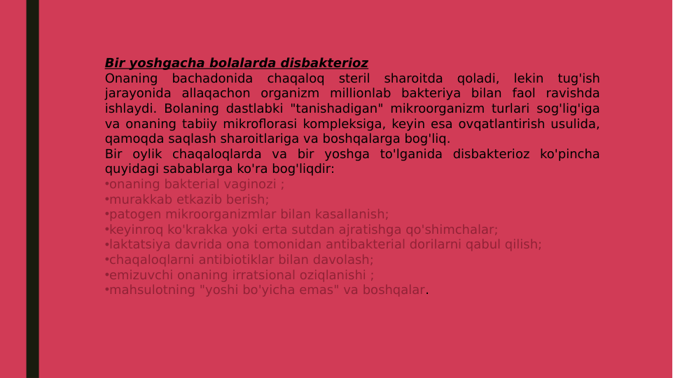 Bir yoshgacha bolalarda disbakterioz
Onaning bachadonida chaqaloq steril sharoitda qoladi, lekin tug'ish 
jarayonida allaqachon organizm millionlab bakteriya bilan faol ravishda 
ishlaydi. Bolaning dastlabki "tanishadigan" mikroorganizm turlari sog'lig'iga 
va onaning tabiiy mikroflorasi kompleksiga, keyin esa ovqatlantirish usulida, 
qamoqda saqlash sharoitlariga va boshqalarga bog'liq.
Bir oylik chaqaloqlarda va bir yoshga to'lganida disbakterioz ko'pincha 
quyidagi sabablarga ko'ra bog'liqdir:
•onaning bakterial vaginozi ;
•murakkab etkazib berish;
•patogen mikroorganizmlar bilan kasallanish;
•keyinroq ko'krakka yoki erta sutdan ajratishga qo'shimchalar;
•laktatsiya davrida ona tomonidan antibakterial dorilarni qabul qilish;
•chaqaloqlarni antibiotiklar bilan davolash;
•emizuvchi onaning irratsional oziqlanishi ;
•mahsulotning "yoshi bo'yicha emas" va boshqalar.

