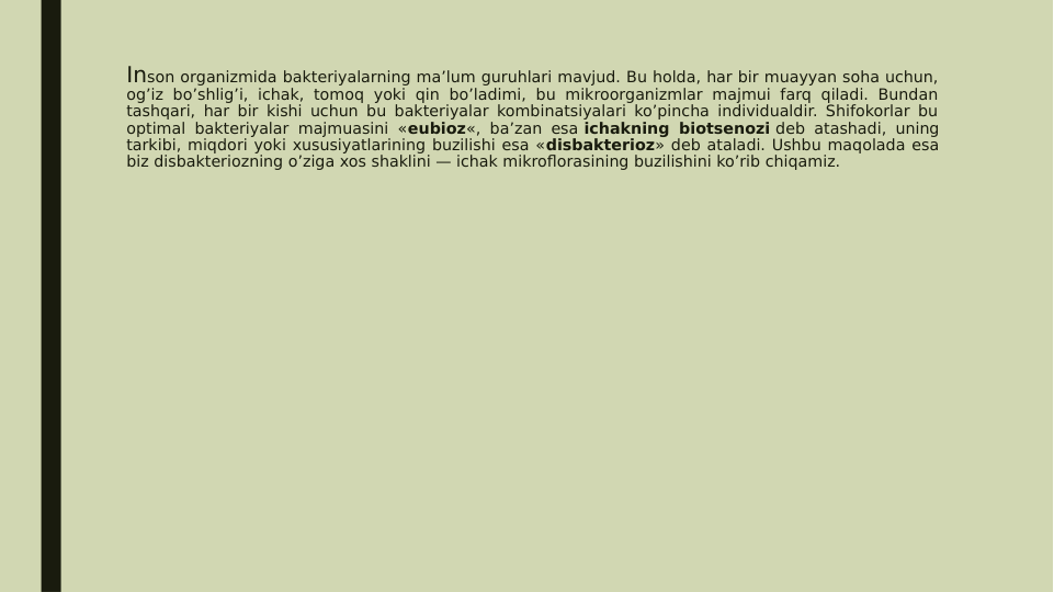 Inson organizmida bakteriyalarning ma’lum guruhlari mavjud. Bu holda, har bir muayyan soha uchun, 
og’iz bo’shlig’i, ichak, tomoq yoki qin bo’ladimi, bu mikroorganizmlar majmui farq qiladi. Bundan 
tashqari, har bir kishi uchun bu bakteriyalar kombinatsiyalari ko’pincha individualdir. Shifokorlar bu 
optimal bakteriyalar majmuasini «eubioz«, ba’zan esa ichakning biotsenozi deb atashadi, uning 
tarkibi, miqdori yoki xususiyatlarining buzilishi esa «disbakterioz» deb ataladi. Ushbu maqolada esa 
biz disbakteriozning o’ziga xos shaklini — ichak mikroflorasining buzilishini ko’rib chiqamiz.
