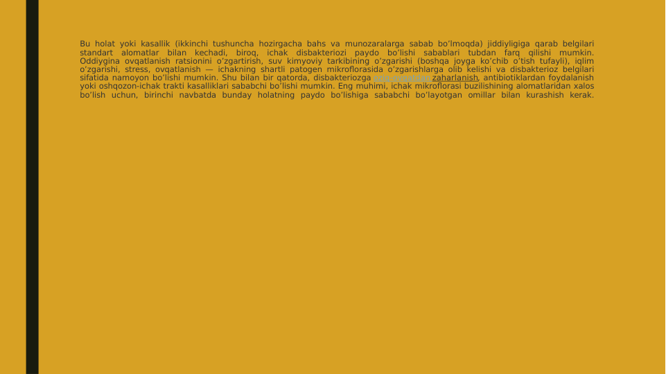 Bu holat yoki kasallik (ikkinchi tushuncha hozirgacha bahs va munozaralarga sabab bo’lmoqda) jiddiyligiga qarab belgilari 
standart alomatlar bilan kechadi, biroq, ichak disbakteriozi paydo bo’lishi sabablari tubdan farq qilishi mumkin.
Oddiygina ovqatlanish ratsionini o’zgartirish, suv kimyoviy tarkibining o’zgarishi (boshqa joyga ko’chib o’tish tufayli), iqlim 
o’zgarishi, stress, ovqatlanish — ichakning shartli patogen mikroflorasida o’zgarishlarga olib kelishi va disbakterioz belgilari 
sifatida namoyon bo’lishi mumkin. Shu bilan bir qatorda, disbakteriozga oziq-ovqatdan zaharlanish, antibiotiklardan foydalanish 
yoki oshqozon-ichak trakti kasalliklari sababchi bo’lishi mumkin. Eng muhimi, ichak mikroflorasi buzilishining alomatlaridan xalos 
bo’lish uchun, birinchi navbatda bunday holatning paydo bo’lishiga sababchi bo’layotgan omillar bilan kurashish kerak.
