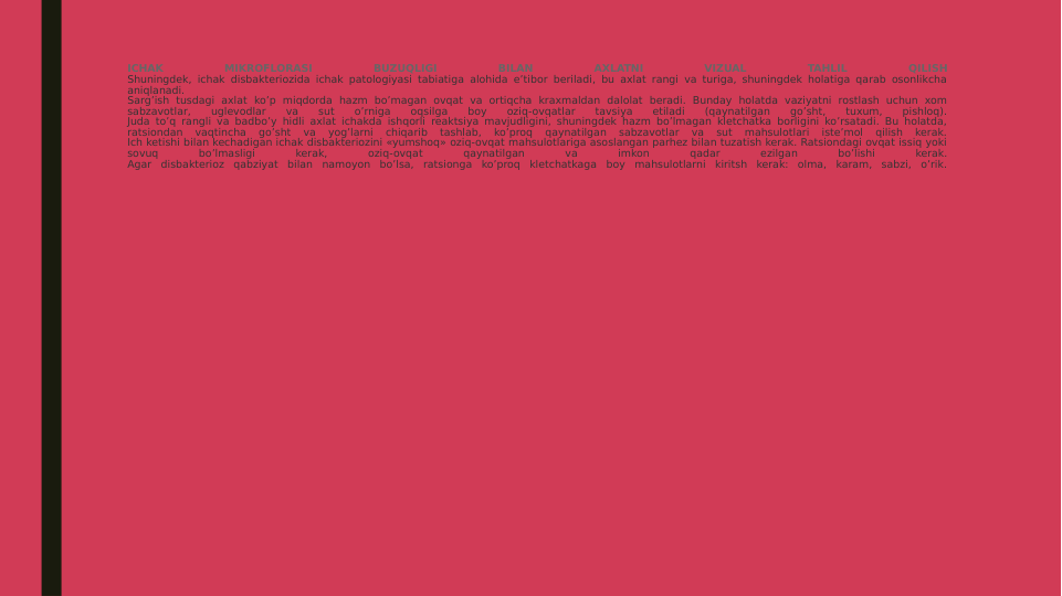 ICHAK 
MIKROFLORASI 
BUZUQLIGI 
BILAN 
AXLATNI 
VIZUAL 
TAHLIL 
QILISH
Shuningdek, ichak disbakteriozida ichak patologiyasi tabiatiga alohida e’tibor beriladi, bu axlat rangi va turiga, shuningdek holatiga qarab osonlikcha 
aniqlanadi.
Sarg’ish tusdagi axlat ko’p miqdorda hazm bo’magan ovqat va ortiqcha kraxmaldan dalolat beradi. Bunday holatda vaziyatni rostlash uchun xom 
sabzavotlar, 
uglevodlar 
va 
sut 
o’rniga 
oqsilga 
boy 
oziq-ovqatlar 
tavsiya 
etiladi 
(qaynatilgan 
go’sht, 
tuxum, 
pishloq).
Juda to’q rangli va badbo’y hidli axlat ichakda ishqorli reaktsiya mavjudligini, shuningdek hazm bo’lmagan kletchatka borligini ko’rsatadi. Bu holatda, 
ratsiondan 
vaqtincha 
go’sht 
va 
yog’larni 
chiqarib 
tashlab, 
ko’proq 
qaynatilgan 
sabzavotlar 
va 
sut 
mahsulotlari 
iste’mol 
qilish 
kerak.
Ich ketishi bilan kechadigan ichak disbakteriozini «yumshoq» oziq-ovqat mahsulotlariga asoslangan parhez bilan tuzatish kerak. Ratsiondagi ovqat issiq yoki 
sovuq 
bo’lmasligi 
kerak, 
oziq-ovqat 
qaynatilgan 
va 
imkon 
qadar 
ezilgan 
bo’lishi 
kerak.
Agar disbakterioz qabziyat bilan namoyon bo’lsa, ratsionga ko’proq kletchatkaga boy mahsulotlarni kiritsh kerak: olma, karam, sabzi, o’rik.
