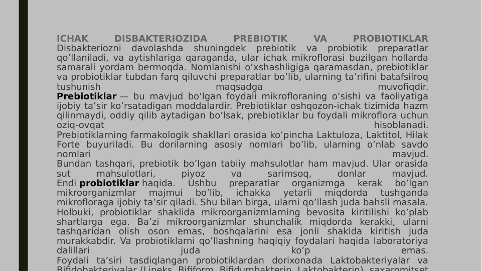 ICHAK 
DISBAKTERIOZIDA 
PREBIOTIK 
VA 
PROBIOTIKLAR
Disbakteriozni 
davolashda 
shuningdek 
prebiotik 
va 
probiotik 
preparatlar 
qo’llaniladi, va aytishlariga qaraganda, ular ichak mikroflorasi buzilgan hollarda 
samarali yordam bermoqda. Nomlanishi o’xshashligiga qaramasdan, prebiotiklar 
va probiotiklar tubdan farq qiluvchi preparatlar bo’lib, ularning ta’rifini batafsilroq 
tushunish 
maqsadga 
muvofiqdir.
Prebiotiklar — bu mavjud bo’lgan foydali mikrofloraning o’sishi va faoliyatiga 
ijobiy ta’sir ko’rsatadigan moddalardir. Prebiotiklar oshqozon-ichak tizimida hazm 
qilinmaydi, oddiy qilib aytadigan bo’lsak, prebiotiklar bu foydali mikroflora uchun 
oziq-ovqat 
hisoblanadi.
Prebiotiklarning farmakologik shakllari orasida ko’pincha Laktuloza, Laktitol, Hilak 
Forte buyuriladi. Bu dorilarning asosiy nomlari bo’lib, ularning o’nlab savdo 
nomlari 
mavjud.
Bundan tashqari, prebiotik bo’lgan tabiiy mahsulotlar ham mavjud. Ular orasida 
sut 
mahsulotlari, 
piyoz 
va 
sarimsoq, 
donlar 
mavjud.
Endi probiotiklar haqida. 
Ushbu 
preparatlar 
organizmga 
kerak 
bo’lgan 
mikroorganizmlar 
majmui 
bo’lib, 
ichakka 
yetarli 
miqdorda 
tushganda 
mikrofloraga ijobiy ta’sir qiladi. Shu bilan birga, ularni qo’llash juda bahsli masala.
Holbuki, probiotiklar shaklida mikroorganizmlarning bevosita kiritilishi ko’plab 
shartlarga ega. Ba’zi mikroorganizmlar shunchalik miqdorda kerakki, ularni 
tashqaridan olish oson emas, boshqalarini esa jonli shaklda kiritish juda 
murakkabdir. Va probiotiklarni qo’llashning haqiqiy foydalari haqida laboratoriya 
dalillari 
juda 
ko’p 
emas.
Foydali ta’siri tasdiqlangan probiotiklardan dorixonada Laktobakteriyalar va 
Bifidobakteriyalar (Lineks Bifiform Bifidumbakterin Laktobakterin) saxaromitset
