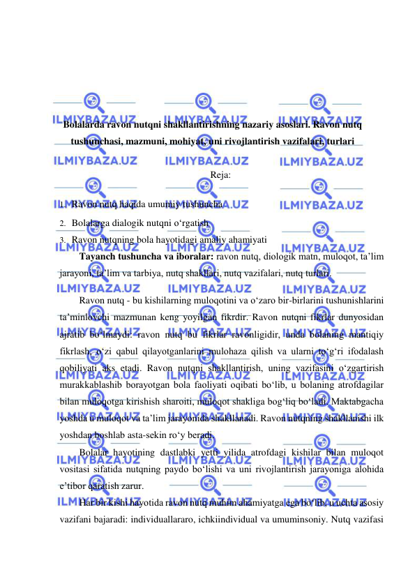  
 
 
 
 
 
Bolalarda ravon nutqni shakllantirishning nazariy asoslari. Ravon nutq 
tushunchasi, mazmuni, mohiyat, uni rivojlantirish vazifalari, turlari 
 
Reja: 
1. Ravon nutq haqida umumiy tushuncha 
2. Bolalarga dialogik nutqni o‘rgatish 
3. Ravon nutqning bola hayotidagi amaliy ahamiyati 
Tayanch tushuncha va iboralar: ravon nutq, diologik matn, muloqot, ta’lim 
jarayoni, ta’lim va tarbiya, nutq shakllari, nutq vazifalari, nutq turlari. 
Ravon nutq - bu kishilarning muloqotini va o‘zaro bir-birlarini tushunishlarini 
ta’minlovchi mazmunan keng yoyilgan fikrdir. Ravon nutqni fikrlar dunyosidan 
ajratib bo‘lmaydi: ravon nutq bu fikrlar ravonligidir, unda bolaning mantiqiy 
fikrlash, o‘zi qabul qilayotganlarini mulohaza qilish va ularni to‘g‘ri ifodalash 
qobiliyati aks etadi. Ravon nutqni shakllantirish, uning vazifasini o‘zgartirish 
murakkablashib borayotgan bola faoliyati oqibati bo‘lib, u bolaning atrofdagilar 
bilan muloqotga kirishish sharoiti, muloqot shakliga bog‘liq bo‘ladi. Maktabgacha 
yoshda u muloqot va ta’lim jarayonida shakllanadi. Ravon nutqning shakllanishi ilk 
yoshdan boshlab asta-sekin ro‘y beradi. 
Bolalar hayotining dastlabki yetti yilida atrofdagi kishilar bilan muloqot 
vositasi sifatida nutqning paydo bo‘lishi va uni rivojlantirish jarayoniga alohida 
e’tibor qaratish zarur. 
Har bir kishi hayotida ravon nutq muhim ahamiyatga ega bo‘lib, u uchta asosiy 
vazifani bajaradi: individuallararo, ichkiindividual va umuminsoniy. Nutq vazifasi 
