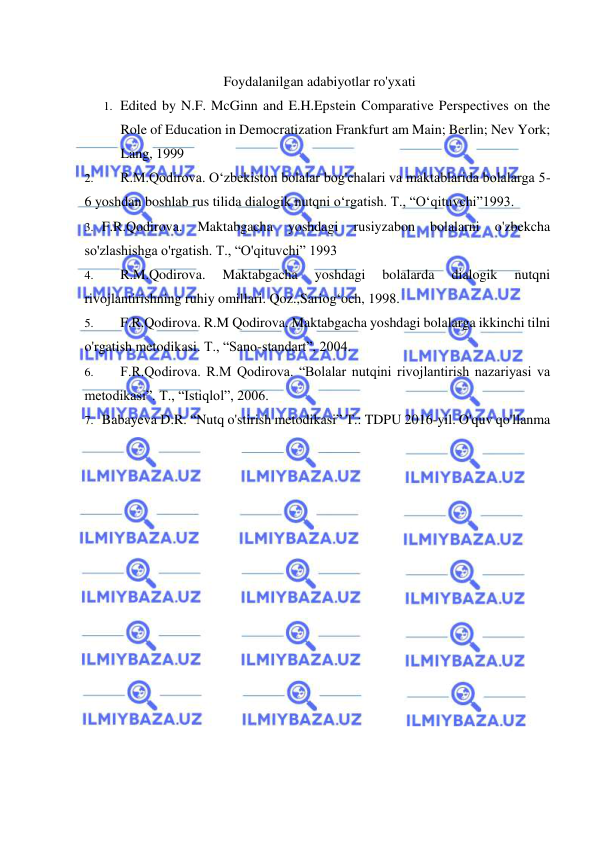  
 
Foydalanilgan adabiyotlar ro'yxati 
1. Edited by N.F. McGinn and E.H.Epstein Comparative Perspectives on the 
Role of Education in Democratization Frankfurt am Main; Berlin; Nev York; 
Lang, 1999 
2. 
R.M.Qodirova. O‘zbekiston bolalar bog'chalari va maktablarida bolalarga 5-
6 yoshdan boshlab rus tilida dialogik nutqni o‘rgatish. T., “O‘qituvchi”1993. 
3. F.R.Qodirova. 
Maktabgacha 
yoshdagi 
rusiyzabon 
bolalarni 
o'zbekcha 
so'zlashishga o'rgatish. T., “O'qituvchi” 1993 
4. 
R.M.Qodirova. 
Maktabgacha 
yoshdagi 
bolalarda 
dialogik 
nutqni 
rivojlantirishning ruhiy omillari. Qoz.,Sariog‘och, 1998. 
5. 
F.R.Qodirova. R.M Qodirova. Maktabgacha yoshdagi bolalarga ikkinchi tilni 
o'rgatish metodikasi. T., “Sano-standart”, 2004. 
6. 
F.R.Qodirova. R.M Qodirova. “Bolalar nutqini rivojlantirish nazariyasi va 
metodikasi”. T., “Istiqlol”, 2006. 
7. Babayeva D.R. “Nutq o'stirish metodikasi” T.: TDPU 2016-yil. O'quv qo'llanma
