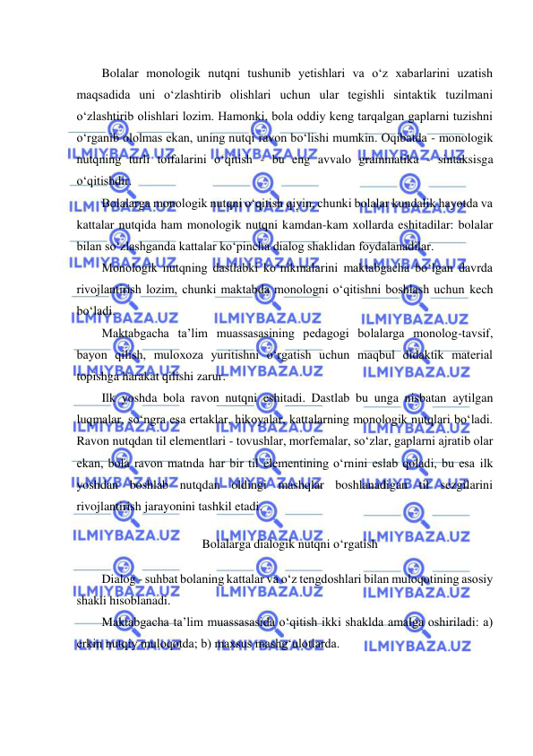  
 
Bolalar monologik nutqni tushunib yetishlari va o‘z xabarlarini uzatish 
maqsadida uni o‘zlashtirib olishlari uchun ular tegishli sintaktik tuzilmani 
o‘zlashtirib olishlari lozim. Hamonki, bola oddiy keng tarqalgan gaplarni tuzishni 
o‘rganib ololmas ekan, uning nutqi ravon bo‘lishi mumkin. Oqibatda - monologik 
nutqning turli toifalarini o‘qitish - bu eng avvalo grammatika - sintaksisga 
o‘qitishdir. 
Bolalarga monologik nutqni o‘qitish qiyin, chunki bolalar kundalik hayotda va 
kattalar nutqida ham monologik nutqni kamdan-kam xollarda eshitadilar: bolalar 
bilan so‘zlashganda kattalar ko‘pincha dialog shaklidan foydalanadilar. 
Monologik nutqning dastlabki ko‘nikmalarini maktabgacha bo‘lgan davrda 
rivojlantirish lozim, chunki maktabda monologni o‘qitishni boshlash uchun kech 
bo‘ladi. 
Maktabgacha ta’lim muassasasining pedagogi bolalarga monolog-tavsif, 
bayon qilish, muloxoza yuritishni o‘rgatish uchun maqbul didaktik material 
topishga harakat qilishi zarur. 
Ilk yoshda bola ravon nutqni eshitadi. Dastlab bu unga nisbatan aytilgan 
luqmalar, so‘ngra esa ertaklar, hikoyalar, kattalarning monologik nutqlari bo‘ladi. 
Ravon nutqdan til elementlari - tovushlar, morfemalar, so‘zlar, gaplarni ajratib olar 
ekan, bola ravon matnda har bir til elementining o‘rnini eslab qoladi, bu esa ilk 
yoshdan boshlab nutqdan oldingi mashqlar boshlanadigan til sezgilarini 
rivojlantirish jarayonini tashkil etadi. 
Bolalarga dialogik nutqni o‘rgatish 
Dialog - suhbat bolaning kattalar va o‘z tengdoshlari bilan muloqotining asosiy 
shakli hisoblanadi. 
Maktabgacha ta’lim muassasasida o‘qitish ikki shaklda amalga oshiriladi: a) 
erkin nutqiy muloqotda; b) maxsus mashg‘ulotlarda. 

