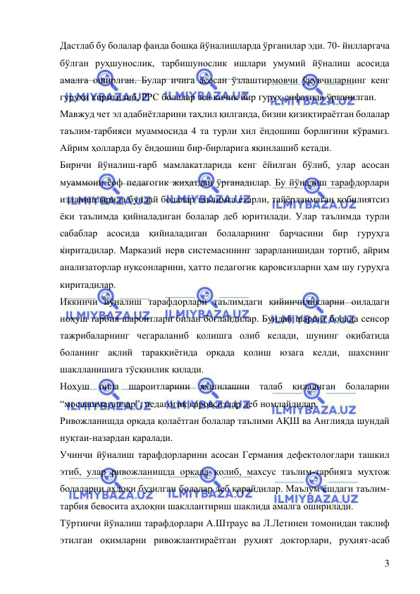  
 
3 
Дастлаб бу болалар фанда бошқа йўналишларда ўрганилар эди. 70- йилларгача 
бўлган руҳшунослик, тарбишунослик ишлари умумий йўналиш асосида 
амалга оширлган. Булар ичига асосан ўзлаштирмовчи ўқувчиларнинг кенг 
гуруҳи киритилиб, РРС болалар эса кичик бир гуруҳ сифатида ўрганилган. 
Мавжуд чет эл адабиётларини таҳлил қилганда, бизни қизиқтираётган болалар 
таълим-тарбияси муаммосида 4 та турли хил ёндошиш борлигини кўрамиз. 
Айрим ҳолларда бу ёндошиш бир-бирларига яқинлашиб кетади.  
Бирнчи йўналиш-ғарб мамлакатларида кенг ёйилган бўлиб, улар асосан 
муаммони соф педагогик жиҳатдан ўрганадилар. Бу йўналиш тарафдорлари 
изланишларида бундай болалар таълимга етарли, тайёрланмаган қобилиятсиз 
ёки таълимда қийналадиган болалар деб юритилади. Улар таълимда турли 
сабаблар асосида қийналадиган болаларнинг барчасини бир гуруҳга 
киритадилар. Марказий нерв системасининг зарарланишидан тортиб, айрим 
анализаторлар нуқсонларини, ҳатто педагогик қаровсизларни ҳам шу гуруҳга 
киритадилар.  
Иккинчи йўналиш тарафдорлари таълимдаги қийинчиликларни оиладаги 
ноҳуш тарбия шароитлари билан боғлайдилар. Бундай шароит болада сенсор 
тажрибаларнинг чегараланиб қолишга олиб келади, шунинг оқибатида 
боланинг ақлий тараққиётида орқада қолиш юзага келди, шахснинг 
шаклланишига тўсқинлик қилади.  
Нохуш оила шароитларини яхшилашни талаб қиладиган болаларни 
“мослашмаганлар”, педагогик қаровсизлар деб номлайдилар.  
Ривожланишда орқада қолаётган болалар таълими АҚШ ва Англияда шундай 
нуқтаи-назардан қаралади.  
Учинчи йўналиш тарафдорларини асосан Германия дефектологлари ташкил 
этиб, улар ривожланишда орқада қолиб, махсус таълим-тарбияга муҳтож 
болаларни аҳлоқи бузилган болалар деб қарайдилар. Маълум ёшдаги таълим-
тарбия бевосита аҳлоқни шакллантириш шаклида амалга оширилади. 
Тўртинчи йўналиш тарафдорлари А.Штраус ва Л.Летинен томонидан таклиф 
этилган оқимларни ривожлантираётган руҳият докторлари, руҳият-асаб 
