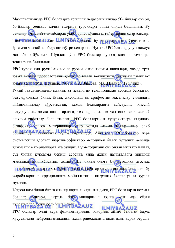  
 
6 
Мамлакатимизда РРС болаларга тегишли педагогик ишлар 50- йиллар охири, 
60-йиллар бошида кичик тажриба гуруҳлари очиш билан бошланди. Бу 
болалар оммавий мактабларда ўқиб юриб, қўшимча тайёргарлик олар эдилар. 
Тиббий-педагогик комиссия текширувида бу болаларнинг кўпчилигини 
ёрдамчи мактабга юборишга тўғри келар эди. Чунки, РРС болалар учун махсус 
мактаблар йўқ эди. Шундан сўнг РРС болалар кўпроқ клиник томондан 
текширила бошланди.  
РРС турли хил руҳий-физик ва руҳий инфантилизм шакллари, ҳамда эрта 
юзага келган церебрастеник ҳолатлар билан боғлиқлиги ҳақидаги таълимот 
юзага келди (М.С.Певзнер, 1966 й; Т.А.Власова, М.С.Певзнер, 1967 йил). 
Руҳий тавсифномалар клиник ва педагогик текширишлар асосида берилган. 
Тавсифномада ўқиш, ёзиш, ҳисоблаш ва арифметик масалалар ечишдаги 
қийинчиликлар 
кўрсатилган, 
ҳамда 
болалардаги 
қайсарлик, 
ҳиссий 
нотурғунлик, диққатнинг торлиги, тез чарчаши, тез чалғиши каби салбий 
шахсий сифатлар баён этилган. РРС болаларнинг хусусяитлари ҳақидаги 
батафсил, кенгоқ материаллар улар устида изчил текшришлар олиб 
борилгандан кейингина қўлга киритилди. Айниқса, РРС болалар нерв 
системасини ҳаракат шартли-рефлектор методикси билан ўрганиш асосида 
қимматли материалларга эга бўлдик. Бу методикани сўз билан мустаҳкамлаш, 
сўз билан кўрсатма бериш асосида янда яхши натижаларга эришиш 
мумкинлигини кўрсатиш лозим. Шу билан бирга бу методика асосида 
олигофрен болаларга хос бўлган: нерв жараёнлари кучининг пасайганлиги, бу 
жараёнларнинг иррадиацияга мойиллигини, инертлик белгиларини кўриш 
мумкин. 
Юқоридаги билан бирга яна шу нарса аниқлангандики, РРС болаларда нормал 
болалар 
сингари, 
шартли 
боғланишларнинг 
юзага 
келишида 
сўзли 
кўрсатмалар актив роль ўйнар экан. 
РРС болалар олий нерв фаолиятларининг юқорида айтиб ўтилган барча 
хусусиятлаи нейродинамиканинг яхши ривожланмаганлигидан дарак беради. 
