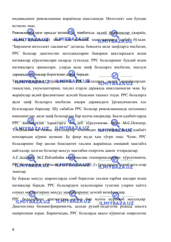  
 
8 
индивиднинг ривожланиши жараёнида шаклланади. Интеллект ҳам бундан 
истисно эмас.  
Ривожланишдаги орқада қолиш ўз навбатида ақлий функциялар (жараён, 
малака, кўникмалар) нинг ҳам кечикиб шаклланишига сабаб бўлади. 
“Бирламчи интеллект сақланган” деганда, бевосита ақли заифларга нисбатан, 
РРС болалар диагностик методикаларни бажариш вақтларидаги яхши 
натижалар кўрсатишлари назарда тутилади. РРС болаларнинг бундай яхши 
натижаларга эришилари, уларда ақли заиф болаларга нисбатан, маълум 
даражада билимлар боригидан дарак беради.  
Текширишларнинг кўрсатишича, РРС болаларда ақлий жараёнлардан: 
таққослаш, умумлаштириш, таҳлил етарли даражада шаклланмаган экан. Бу 
жараёнлар ақлий фаолиятнинг асосий базасини ташкил этади. РРС болаларга 
ақли заиф болаларга нисбатан юқори даражадаги ўрганувчанлик хос 
белгилардан биридир. Шу сабабли РРС болалар ривожланишида потенциал 
имкониятлар, ақли заиф болалардан бир мунча юқоридир. Баъзи адабиётларда 
РРС вақтинчалик характерга эга деб кўрсатилган. Буни М.С.Певзнер, 
Т.А.Власова ва бошқа муаллифлар томонидан чоп этилган баъзи адабиёт 
номларидан кўриш мумкин. Бу фикр жуда ҳам тўғри эмас. Чуни, РРС 
болаларнинг бир қисми бошланғич таълим жараёнида оммавий мактабга 
қайтсалар, қолган болалар махсус мактабни охиргача давом эттирадилар. 
А.Г.Асафова, М.Г.Рейдибойм катамнестик текширишларнинг кўрсатишича, 
РРС болаларнинг кўпчилиги ҳаётга мослашиб, ўз ўринларини топиб кета олар 
эканлар.  
Бу борада махсус шароитларда олиб борилган таълим-тарбия ишлари яхши 
натижалар беради. РРС болалардаги нуқсонларни тузатиш уларни ҳаётга 
социал мослаштириш махсус мактабларнинг асосий вазифасидир.  
РРС болаларнинг диагностика қилиш бир мунча мураккаб масаладир. 
Диагностика бизнингфикримизча, асосан руҳий-педагогик режада амалга 
оширилиши керак. Биринчидан, РРС болаларда яққол кўринган неврологик 
