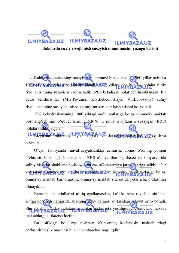  
 
1 
 
 
 
 
Bolalarda ruxiy rivojlanish susayish muammosini yuzaga kelishi 
 
 
 
Ruhiy rivojlanishning susayishi muammosi bizda dastlab 1960 yillar oxiri va 
1970 yil boshlarida o‘rganila boshlandi. 1979 yillargacha bunday bolalar ruhiy 
rivojlanishining susayishi vaqtinchalik, o‘tib ketadigan holat deb hisoblangan. Bir 
qator tekshirishlar (M.S.Pevzner, K.S.Lebedinskaya, V.I.Lubovskiy) ruhiy 
rivojlanishining susayishi nisbatan turg‘un xarakter kasb etishni ko‘rsatadi.  
 K.S.Lebedinskayaning 1980 yildagi ma’lumotlariga ko‘ra, ommaviy maktab 
boshlang‘ich sinf o‘quvchilarining 5,8 % ni ruhiy rivojlanishi susaygan (RRS) 
bolalar tashkil etgan.  
Bizga ma’lumki, maktab yoshidagi o‘quvchilar uchun asosiy faoliyat o‘qish va 
o‘yindir. 
O‘qish faoliyatida muvaffaqiyatsizlikka uchrashi, doimo o‘zining yomon 
o‘zlashtirishini anglashi natijasida, RRS o‘quvchilarning shaxsi va xulq-atvorida 
salbiy hislatlar shakllana boshlaydi, bu esa ta’lim-tarbiya jarayonlariga salbiy ta’sir 
ko‘rsatadi. Bunday o‘quvchilar o‘zlarining ruhiy, jismoniy xususiyatlariga ko‘ra, 
ommaviy maktab barnomasini, ommaviy maktab sharoitida yetarlicha o‘zlashtira 
olmaydilar. 
Barnoma materiallarini to‘liq egallamasdan, ko‘r-ko‘rona ravishda sinfdan-
sinfga ko‘sirish natijasida, ularning aqliy darajasi o‘rtasidagi tafovut ortib boradi. 
Shu sababli bunday bolalarni mumkin qadar erta yoshligidayoq aniqlab, maxsus 
maktablarga o‘tkazish lozim.  
Bu toifadagi bolalarga nisbatan e’tiborning kuchayishi maktablardagi 
o‘zlashtirmaslik masalasi bilan chambarchas bog‘liqdir.  
