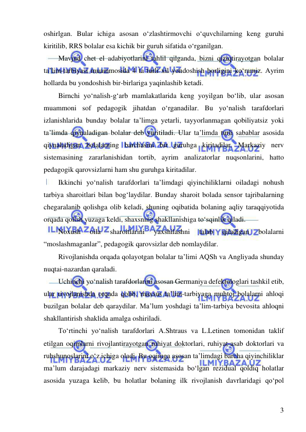  
 
3 
oshirlgan. Bular ichiga asosan o‘zlashtirmovchi o‘quvchilarning keng guruhi 
kiritilib, RRS bolalar esa kichik bir guruh sifatida o‘rganilgan. 
Mavjud chet el adabiyotlarini tahlil qilganda, bizni qiziqtirayotgan bolalar 
ta’lim-tarbiyasi muammosida 4 ta turli xil yondoshish borligini ko‘ramiz. Ayrim 
hollarda bu yondoshish bir-birlariga yaqinlashib ketadi.  
Birnchi yo‘nalish-g‘arb mamlakatlarida keng yoyilgan bo‘lib, ular asosan 
muammoni sof pedagogik jihatdan o‘rganadilar. Bu yo‘nalish tarafdorlari 
izlanishlarida bunday bolalar ta’limga yetarli, tayyorlanmagan qobiliyatsiz yoki 
ta’limda qiynaladigan bolalar deb yuritiladi. Ular ta’limda turli sabablar asosida 
qiynaladigan bolalarning barchasini bir guruhga kiritadilar. Markaziy nerv 
sistemasining zararlanishidan tortib, ayrim analizatorlar nuqsonlarini, hatto 
pedagogik qarovsizlarni ham shu guruhga kiritadilar.  
Ikkinchi yo‘nalish tarafdorlari ta’limdagi qiyinchiliklarni oiladagi nohush 
tarbiya sharoitlari bilan bog‘laydilar. Bunday sharoit bolada sensor tajribalarning 
chegaralanib qolishga olib keladi, shuning oqibatida bolaning aqliy taraqqiyotida 
orqada qolish yuzaga keldi, shaxsning shakllanishiga to‘sqinlik qiladi.  
Noxush 
oila 
sharoitlarini 
yaxshilashni 
talab 
qiladigan 
bolalarni 
“moslashmaganlar”, pedagogik qarovsizlar deb nomlaydilar.  
Rivojlanishda orqada qolayotgan bolalar ta’limi AQSh va Angliyada shunday 
nuqtai-nazardan qaraladi.  
Uchinchi yo‘nalish tarafdorlarini asosan Germaniya defektologlari tashkil etib, 
ular rivojlanishda orqada qolib, maxsus ta’lim-tarbiyaga muhtoj bolalarni ahloqi 
buzilgan bolalar deb qaraydilar. Ma’lum yoshdagi ta’lim-tarbiya bevosita ahloqni 
shakllantirish shaklida amalga oshiriladi. 
To‘rtinchi yo‘nalish tarafdorlari A.Shtraus va L.Letinen tomonidan taklif 
etilgan oqimlarni rivojlantirayotgan ruhiyat doktorlari, ruhiyat-asab doktorlari va 
ruhshunoslarini o‘z ichiga oladi. Bu oqimga asosan ta’limdagi barcha qiyinchiliklar 
ma’lum darajadagi markaziy nerv sistemasida bo‘lgan rezidual qoldiq holatlar 
asosida yuzaga kelib, bu holatlar bolaning ilk rivojlanish davrlaridagi qo‘pol 
