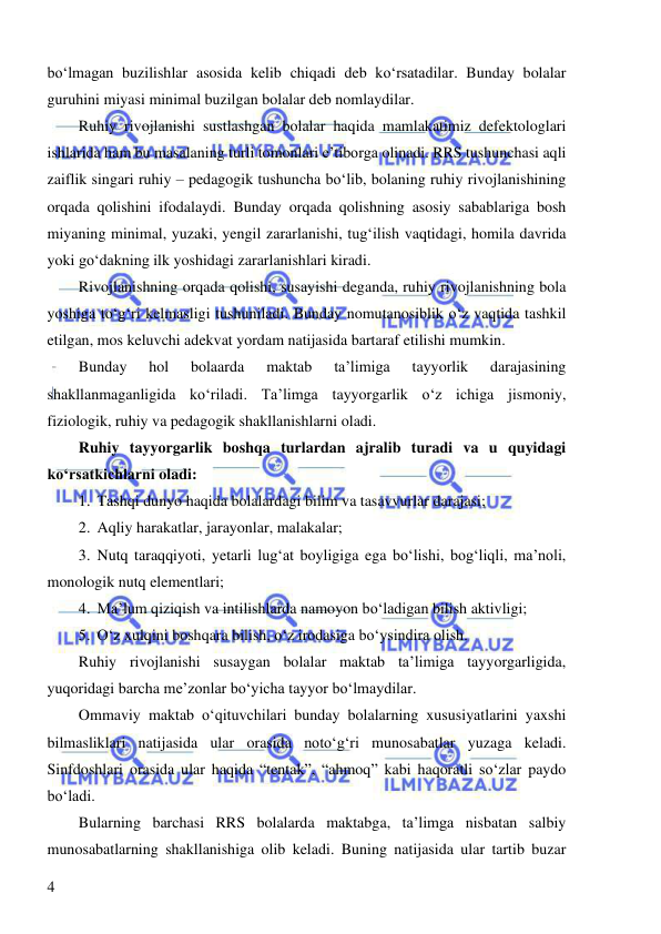  
 
4 
bo‘lmagan buzilishlar asosida kelib chiqadi deb ko‘rsatadilar. Bunday bolalar 
guruhini miyasi minimal buzilgan bolalar deb nomlaydilar. 
Ruhiy rivojlanishi sustlashgan bolalar haqida mamlakatimiz defektologlari 
ishlarida ham bu masalaning turli tomonlari e’tiborga olinadi. RRS tushunchasi aqli 
zaiflik singari ruhiy – pedagogik tushuncha bo‘lib, bolaning ruhiy rivojlanishining 
orqada qolishini ifodalaydi. Bunday orqada qolishning asosiy sabablariga bosh 
miyaning minimal, yuzaki, yengil zararlanishi, tug‘ilish vaqtidagi, homila davrida 
yoki go‘dakning ilk yoshidagi zararlanishlari kiradi.  
Rivojlanishning orqada qolishi, susayishi deganda, ruhiy rivojlanishning bola 
yoshiga to‘g‘ri kelmasligi tushuniladi. Bunday nomutanosiblik o‘z vaqtida tashkil 
etilgan, mos keluvchi adekvat yordam natijasida bartaraf etilishi mumkin. 
Bunday 
hol 
bolaarda 
maktab 
ta’limiga 
tayyorlik 
darajasining 
shakllanmaganligida ko‘riladi. Ta’limga tayyorgarlik o‘z ichiga jismoniy, 
fiziologik, ruhiy va pedagogik shakllanishlarni oladi. 
Ruhiy tayyorgarlik boshqa turlardan ajralib turadi va u quyidagi 
ko‘rsatkichlarni oladi: 
1. Tashqi dunyo haqida bolalardagi bilim va tasavvurlar darajasi; 
2. Aqliy harakatlar, jarayonlar, malakalar; 
3. Nutq taraqqiyoti, yetarli lug‘at boyligiga ega bo‘lishi, bog‘liqli, ma’noli, 
monologik nutq elementlari; 
4. Ma’lum qiziqish va intilishlarda namoyon bo‘ladigan bilish aktivligi; 
5. O‘z xulqini boshqara bilish, o‘z irodasiga bo‘ysindira olish. 
Ruhiy rivojlanishi susaygan bolalar maktab ta’limiga tayyorgarligida, 
yuqoridagi barcha me’zonlar bo‘yicha tayyor bo‘lmaydilar. 
Ommaviy maktab o‘qituvchilari bunday bolalarning xususiyatlarini yaxshi 
bilmasliklari natijasida ular orasida noto‘g‘ri munosabatlar yuzaga keladi. 
Sinfdoshlari orasida ular haqida “tentak”, “ahmoq” kabi haqoratli so‘zlar paydo 
bo‘ladi.  
Bularning barchasi RRS bolalarda maktabga, ta’limga nisbatan salbiy 
munosabatlarning shakllanishiga olib keladi. Buning natijasida ular tartib buzar 
