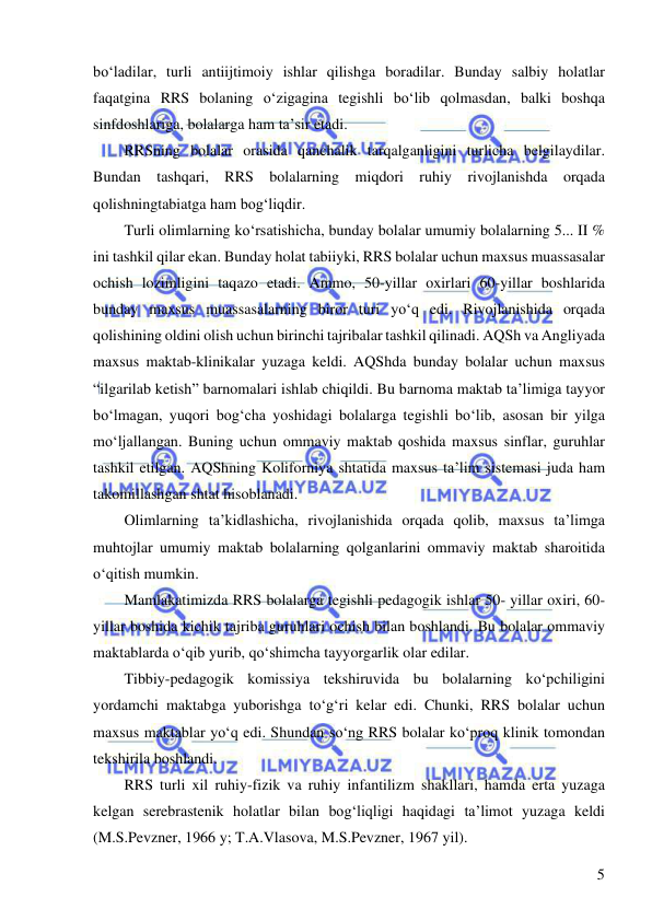  
 
5 
bo‘ladilar, turli antiijtimoiy ishlar qilishga boradilar. Bunday salbiy holatlar 
faqatgina RRS bolaning o‘zigagina tegishli bo‘lib qolmasdan, balki boshqa 
sinfdoshlariga, bolalarga ham ta’sir etadi.  
RRSning bolalar orasida qanchalik tarqalganligini turlicha belgilaydilar. 
Bundan tashqari, RRS bolalarning miqdori ruhiy rivojlanishda orqada 
qolishningtabiatga ham bog‘liqdir. 
Turli olimlarning ko‘rsatishicha, bunday bolalar umumiy bolalarning 5... II % 
ini tashkil qilar ekan. Bunday holat tabiiyki, RRS bolalar uchun maxsus muassasalar 
ochish lozimligini taqazo etadi. Ammo, 50-yillar oxirlari 60-yillar boshlarida 
bunday maxsus muassasalarning biror turi yo‘q edi. Rivojlanishida orqada 
qolishining oldini olish uchun birinchi tajribalar tashkil qilinadi. AQSh va Angliyada 
maxsus maktab-klinikalar yuzaga keldi. AQShda bunday bolalar uchun maxsus 
“ilgarilab ketish” barnomalari ishlab chiqildi. Bu barnoma maktab ta’limiga tayyor 
bo‘lmagan, yuqori bog‘cha yoshidagi bolalarga tegishli bo‘lib, asosan bir yilga 
mo‘ljallangan. Buning uchun ommaviy maktab qoshida maxsus sinflar, guruhlar 
tashkil etilgan. AQShning Koliforniya shtatida maxsus ta’lim sistemasi juda ham 
takomillashgan shtat hisoblanadi.  
Olimlarning ta’kidlashicha, rivojlanishida orqada qolib, maxsus ta’limga 
muhtojlar umumiy maktab bolalarning qolganlarini ommaviy maktab sharoitida 
o‘qitish mumkin.  
Mamlakatimizda RRS bolalarga tegishli pedagogik ishlar 50- yillar oxiri, 60-
yillar boshida kichik tajriba guruhlari ochish bilan boshlandi. Bu bolalar ommaviy 
maktablarda o‘qib yurib, qo‘shimcha tayyorgarlik olar edilar. 
Tibbiy-pedagogik komissiya tekshiruvida bu bolalarning ko‘pchiligini 
yordamchi maktabga yuborishga to‘g‘ri kelar edi. Chunki, RRS bolalar uchun 
maxsus maktablar yo‘q edi. Shundan so‘ng RRS bolalar ko‘proq klinik tomondan 
tekshirila boshlandi.  
RRS turli xil ruhiy-fizik va ruhiy infantilizm shakllari, hamda erta yuzaga 
kelgan serebrastenik holatlar bilan bog‘liqligi haqidagi ta’limot yuzaga keldi 
(M.S.Pevzner, 1966 y; T.A.Vlasova, M.S.Pevzner, 1967 yil). 
