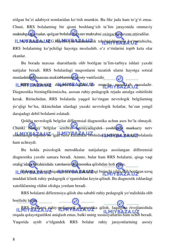  
 
8 
etilgan ba’zi adabiyot nomlaridan ko‘rish mumkin. Bu fikr juda ham to‘g‘ri emas. 
Chuni, RRS bolalarning bir qismi boshlang‘ich ta’lim jarayonida ommaviy 
maktabga qaytsalar, qolgan bolalar maxsus maktabni oxirgacha davom ettiradilar. 
A.G.Asafova, M.G.Reydiboym katamnestik tekshirishlarning ko‘rsatishicha, 
RRS bolalarning ko‘pchiligi hayotga moslashib, o‘z o‘rinlarini topib keta olar 
ekanlar.  
Bu borada maxsus sharoitlarda olib borilgan ta’lim-tarbiya ishlari yaxshi 
natijalar beradi. RRS bolalardagi nuqsonlarni tuzatish ularni hayotga sotsial 
moslashtirish maxsus maktablarning asosiy vazifasidir.  
RRS bolalarning diagnostika qilish bir muncha murakkab masaladir. 
Diagnostika bizningfikrimizcha, asosan ruhiy-pedagogik rejada amalga oshirilishi 
kerak. Birinchidan, RRS bolalarda yaqqol ko‘ringan nevrologik belgilarning 
yo‘qligi bo‘lsa, ikkinchidan ulardagi yuzaki nevrologik holatlar, ba’zan yengil 
darajadagi debil bolalarni eslatadi.  
Qoldiq nevrologik belgilar differensial diagnostika uchun asos bo‘la olmaydi. 
Chunki bunday belgilar serebral asteniyadagidek yoshligida markaziy nerv 
sistemasiga tegishli bo‘lgan biror kasallikni boshidan kechirgan, normal bolalarda 
ham uchraydi.  
Bu holda psixologik metodikalar natijalariga asoslangan differensial 
diagnostika yaxshi samara beradi. Ammo, bular ham RRS bolalarni, qisqa vaqt 
oralig‘idagi tekshirishda xatolarsiz diagnostika qilishdan holi emas.  
Yakuniy xulosa chiqarish, maxsus maktabdagi birinchi yilda olib borilgan uzoq 
muddati klinik ruhiy-pedagogik o‘rganishdan keyin qilindi. Bu diagnostik ishlardagi 
xatoliklarning oldini olishga yordam beradi.  
RRS bolalarni differensiya qilish shu sababli ruhiy pedagogik yo‘nalishida olib 
borilishi lozim. 
RRS bolalarni ruhiy-pedagogik diagnostika qilish, faqatgina rivojlanishida 
orqada qolayotganlikni aniqlash emas, balki uning xususiyatlarini ham ochib beradi. 
Yuqorida 
aytib 
o‘tilgandek 
RRS 
bolalar 
ruhiy 
jarayonlarining 
asosiy 
