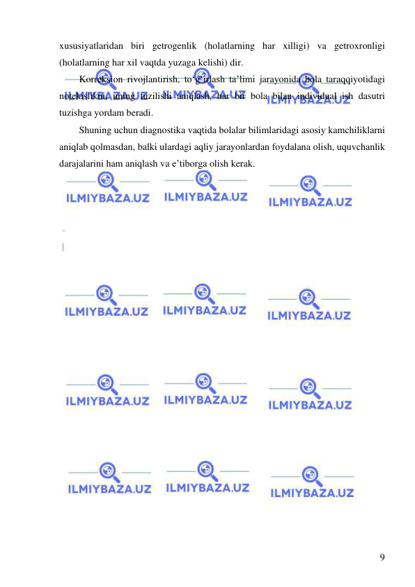  
 
9 
xususiyatlaridan biri getrogenlik (holatlarning har xilligi) va getroxronligi 
(holatlarning har xil vaqtda yuzaga kelishi) dir. 
Korreksion rivojlantirish, to‘g‘irlash ta’limi jarayonida bola taraqqiyotidagi 
notekislikni, uning tuzilishi aniqlash, har bir bola bilan individual ish dasutri 
tuzishga yordam beradi.  
Shuning uchun diagnostika vaqtida bolalar bilimlaridagi asosiy kamchiliklarni 
aniqlab qolmasdan, balki ulardagi aqliy jarayonlardan foydalana olish, uquvchanlik 
darajalarini ham aniqlash va e’tiborga olish kerak.  
 
 
 
 
 
 
 
