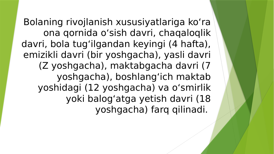Bolaning rivojlanish xususiyatlariga koʻra 
ona qornida oʻsish davri, chaqaloqlik 
davri, bola tugʻilgandan keyingi (4 hafta), 
emizikli davri (bir yoshgacha), yasli davri 
(Z yoshgacha), maktabgacha davri (7 
yoshgacha), boshlangʻich maktab 
yoshidagi (12 yoshgacha) va oʻsmirlik 
yoki balogʻatga yetish davri (18 
yoshgacha) farq qilinadi. 
