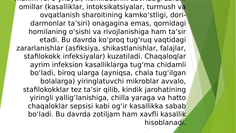 muhim rol o ynaydi; homiladorlik davridagi zararli 
omillar (kasalliklar, intoksikatsiyalar, turmush va 
ovqatlanish sharoitining kamkoʻstligi, dori-
darmonlar taʼsiri) onagagina emas, qornidagi 
homilaning oʻsishi va rivojlanishiga ham taʼsir 
etadi. Bu davrda koʻproq tugʻruq vaqtidagi 
zararlanishlar (asfiksiya, shikastlanishlar, falajlar, 
stafilokokk infeksiyalar) kuzatiladi. Chaqaloqlar 
ayrim infeksion kasalliklarga tugʻma chidamli 
boʻladi, biroq ularga (ayniqsa, chala tugʻilgan 
bolalarga) yiringlatuvchi mikroblar avvalo, 
stafilokokklar tez taʼsir qilib, kindik jarohatining 
yiringli yalligʻlanishiga, chilla yaraga va hatto 
chaqaloklar sepsisi kabi ogʻir kasallikka sabab 
boʻladi. Bu davrda zotiljam ham xavfli kasallik 
hisoblanadi.
