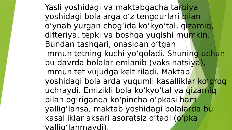 Yasli yoshidagi va maktabgacha tarbiya 
yoshidagi bolalarga oʻz tengqurlari bilan 
oʻynab yurgan chogʻida koʻkyoʻtal, qizamiq, 
difteriya, tepki va boshqa yuqishi mumkin. 
Bundan tashqari, onasidan oʻtgan 
immunitetning kuchi yoʻqoladi. Shuning uchun 
bu davrda bolalar emlanib (vaksinatsiya), 
immunitet vujudga keltiriladi. Maktab 
yoshidagi bolalarda yuqumli kasalliklar koʻproq 
uchraydi. Emizikli bola koʻkyoʻtal va qizamiq 
bilan ogʻriganda koʻpincha oʻpkasi ham 
yalligʻlansa, maktab yoshidagi bolalarda bu 
kasalliklar aksari asoratsiz oʻtadi (oʻpka 
yalligʻlanmaydi). 
