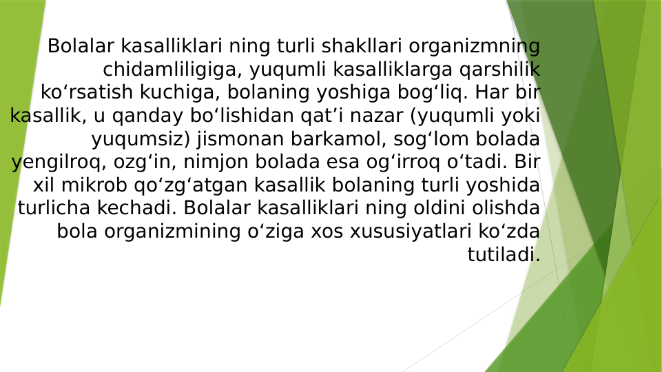 Bolalar kasalliklari ning turli shakllari organizmning 
chidamliligiga, yuqumli kasalliklarga qarshilik 
koʻrsatish kuchiga, bolaning yoshiga bogʻliq. Har bir 
kasallik, u qanday boʻlishidan qatʼi nazar (yuqumli yoki 
yuqumsiz) jismonan barkamol, sogʻlom bolada 
yengilroq, ozgʻin, nimjon bolada esa ogʻirroq oʻtadi. Bir 
xil mikrob qoʻzgʻatgan kasallik bolaning turli yoshida 
turlicha kechadi. Bolalar kasalliklari ning oldini olishda 
bola organizmining oʻziga xos xususiyatlari koʻzda 
tutiladi.
