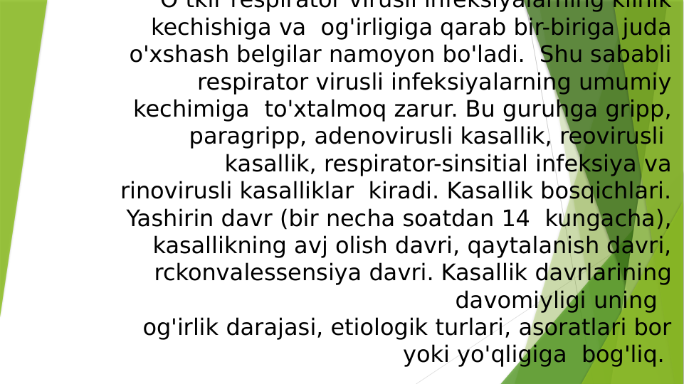 O tkir respirator virusli infeksiyalarning klinik 
kechishiga va  og'irligiga qarab bir-biriga juda 
o'xshash belgilar namoyon bo'ladi.  Shu sababli 
respirator virusli infeksiyalarning umumiy 
kechimiga  to'xtalmoq zarur. Bu guruhga gripp, 
paragripp, adenovirusli kasallik, reovirusli  
kasallik, respirator-sinsitial infeksiya va 
rinovirusli kasalliklar  kiradi. Kasallik bosqichlari. 
Yashirin davr (bir necha soatdan 14  kungacha), 
kasallikning avj olish davri, qaytalanish davri, 
rckonvalessensiya davri. Kasallik davrlarining 
davomiyligi uning  
og'irlik darajasi, etiologik turlari, asoratlari bor 
yoki yo'qligiga  bog'liq. 

