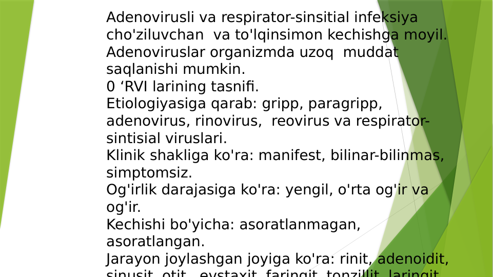 Adenovirusli va respirator-sinsitial infeksiya 
cho'ziluvchan  va to'lqinsimon kechishga moyil. 
Adenoviruslar organizmda uzoq  muddat 
saqlanishi mumkin. 
0 ‘RVI larining tasnifi. 
Etiologiyasiga qarab: gripp, paragripp, 
adenovirus, rinovirus,  reovirus va respirator-
sintisial viruslari. 
Klinik shakliga ko'ra: manifest, bilinar-bilinmas, 
simptomsiz. 
Og'irlik darajasiga ko'ra: yengil, o'rta og'ir va 
og'ir. 
Kechishi bo'yicha: asoratlanmagan, 
asoratlangan. 
Jarayon joylashgan joyiga ko'ra: rinit, adenoidit, 
sinusit otit
evstaxit faringit tonzillit laringit

