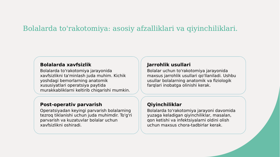Bolalarda to'rakotomiya: asosiy afzalliklari va qiyinchiliklari.
Bolalarda xavfsizlik
Bolalarda to'rakotomiya jarayonida 
xavfsizlikni ta'minlash juda muhim. Kichik 
yoshdagi bemorlarning anatomik 
xususiyatlari operatsiya paytida 
murakkabliklarni keltirib chiqarishi mumkin.
Jarrohlik usullari
Bolalar uchun to'rakotomiya jarayonida 
maxsus jarrohlik usullari qo'llaniladi. Ushbu 
usullar bolalarning anatomik va fiziologik 
farqlari inobatga olinishi kerak.
Post-operativ parvarish
Operatsiyadan keyingi parvarish bolalarning 
tezroq tiklanishi uchun juda muhimdir. To'g'ri 
parvarish va kuzatuvlar bolalar uchun 
xavfsizlikni oshiradi.
Qiyinchiliklar
Bolalarda to'rakotomiya jarayoni davomida 
yuzaga keladigan qiyinchiliklar, masalan, 
qon ketishi va infektsiyalarni oldini olish 
uchun maxsus chora-tadbirlar kerak.
