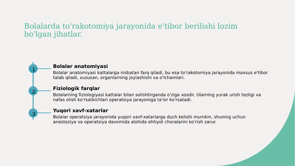 Bolalarda to'rakotomiya jarayonida e'tibor berilishi lozim 
bo'lgan jihatlar.
1
Bolalar anatomiyasi
Bolalar anatomiyasi kattalarga nisbatan farq qiladi, bu esa to'rakotomiya jarayonida maxsus e'tibor 
talab qiladi, xususan, organlarning joylashishi va o'lchamlari.
2
Fiziologik farqlar
Bolalarning fiziologiyasi kattalar bilan solishtirganda o'ziga xosdir. Ularning yurak urish tezligi va 
nafas olish ko'rsatkichlari operatsiya jarayoniga ta'sir ko'rsatadi.
3
Yuqori xavf-xatarlar
Bolalar operatsiya jarayonida yuqori xavf-xatarlarga duch kelishi mumkin, shuning uchun 
anesteziya va operatsiya davomida alohida ehtiyot choralarini ko'rish zarur.
