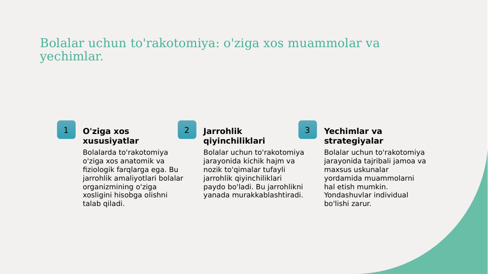 Bolalar uchun to'rakotomiya: o'ziga xos muammolar va 
yechimlar.
1
O'ziga xos 
xususiyatlar
Bolalarda to'rakotomiya 
o'ziga xos anatomik va 
fiziologik farqlarga ega. Bu 
jarrohlik amaliyotlari bolalar 
organizmining o'ziga 
xosligini hisobga olishni 
talab qiladi.
2
Jarrohlik 
qiyinchiliklari
Bolalar uchun to'rakotomiya 
jarayonida kichik hajm va 
nozik to'qimalar tufayli 
jarrohlik qiyinchiliklari 
paydo bo'ladi. Bu jarrohlikni 
yanada murakkablashtiradi.
3
Yechimlar va 
strategiyalar
Bolalar uchun to'rakotomiya 
jarayonida tajribali jamoa va 
maxsus uskunalar 
yordamida muammolarni 
hal etish mumkin. 
Yondashuvlar individual 
bo'lishi zarur.
