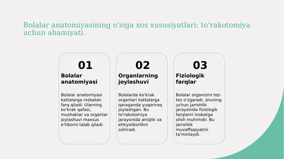 Bolalar anatomiyasining o'ziga xos xususiyatlari: to'rakotomiya 
uchun ahamiyati.
01
Bolalar 
anatomiyasi
Bolalar anatomiyasi 
kattalarga nisbatan 
farq qiladi. Ularning 
ko'krak qafasi, 
mushaklar va organlar 
joylashuvi maxsus 
e'tiborni talab qiladi.
02
Organlarning 
joylashuvi
Bolalarda ko'krak 
organlari kattalarga 
qaraganda yuqoriroq 
joylashgan. Bu 
to'rakotomiya 
jarayonida aniqlik va 
ehtiyotkorlikni 
oshiradi.
03
Fiziologik 
farqlar
Bolalar organizmi tez-
tez o'zgaradi, shuning 
uchun jarrohlik 
jarayonida fiziologik 
farqlarni inobatga 
olish muhimdir. Bu 
jarrohlik 
muvaffaqiyatini 
ta'minlaydi.
